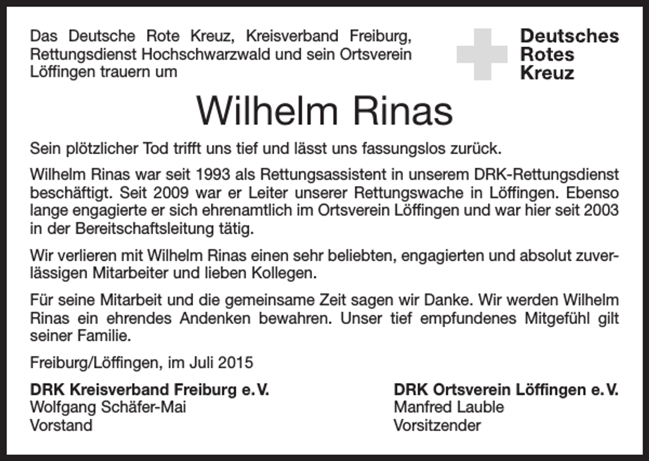 <p>Das Deutsche Rote Kreuz, Kreisverband Freiburg,<br />Rettungsdienst Hochschwarzwald und sein Ortsverein<br />Löffingen trauern um</p><p>Wilhelm Rinas<br />Sein plötzlicher Tod trifft uns tief und lässt uns fassungslos zurück.<br />Wilhelm Rinas war seit 1993 als Rettungsassistent in unserem DRK-Rettungsdienst<br />beschäftigt. Seit 2009 war er Leiter unserer Rettungswache in Löffingen. Ebenso<br />lange engagierte er sich ehrenamtlich im Ortsverein Löffingen und war hier seit 2003<br />in der Bereitschaftsleitung tätig.<br />Wir verlieren mit Wilhelm Rinas einen sehr beliebten, engagierten und absolut zuverlässigen Mitarbeiter und lieben Kollegen.<br />Für seine Mitarbeit und die gemeinsame Zeit sagen wir Danke. Wir werden Wilhelm<br />Rinas ein ehrendes Andenken bewahren. Unser tief empfundenes Mitgefühl gilt<br />­seiner Familie.<br />Freiburg/Löffingen, im Juli 2015<br />DRK Kreisverband Freiburg e. V.<br />DRK Ortsverein Löffingen e. V.<br />Wolfgang Schäfer-Mai<br />Manfred Lauble<br />Vorstand Vorsitzender</p>