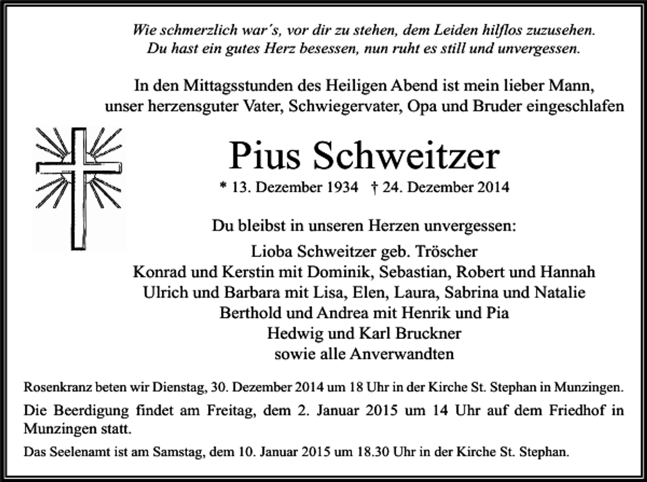 <p>Wie schmerzlich war´s, vor dir zu stehen, dem Leiden hilflos zuzusehen.<br />Du hast ein gutes Herz besessen, nun ruht es still und unvergessen.</p><p>In den Mittagsstunden des Heiligen Abend ist mein lieber Mann,<br />unser herzensguter Vater, Schwiegervater, Opa und Bruder eingeschlafen</p><p>Pius Schweitzer</p><p>* 13. Dezember 1934 † 24. Dezember 2014</p><p>Du bleibst in unseren Herzen unvergessen:<br />Lioba Schweitzer geb. Tröscher<br />Konrad und Kerstin mit Dominik, Sebastian, Robert und Hannah<br />Ulrich und Barbara mit Lisa, Elen, Laura, Sabrina und Natalie<br />Berthold und Andrea mit Henrik und Pia<br />Hedwig und Karl Bruckner<br />sowie alle Anverwandten<br />Rosenkranz beten wir Dienstag, 30. Dezember 2014 um 18 Uhr in der Kirche St. Stephan in Munzingen.</p><p>Die Beerdigung findet am Freitag, dem 2. Januar 2015 um 14 Uhr auf dem Friedhof in<br />Munzingen statt.<br />Das Seelenamt ist am Samstag, dem 10. Januar 2015 um 18.30 Uhr in der Kirche St. Stephan.</p>