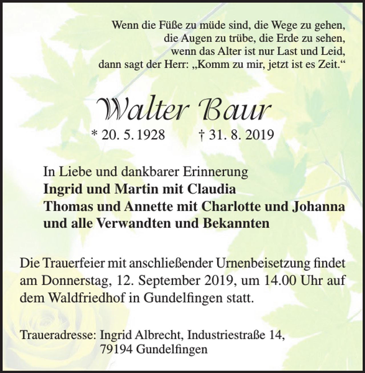 <p>Wenn die Füße zu müde sind, die Wege zu gehen,<br />die Augen zu trübe, die Erde zu sehen,<br />wenn das Alter ist nur Last und Leid,<br />dann sagt der Herr: „Komm zu mir, jetzt ist es Zeit.“</p><p>Walter Baur</p><p>* 20. 5. 1928</p><p>† 31. 8. 2019</p><p>In Liebe und dankbarer Erinnerung<br />Ingrid und Martin mit Claudia<br />Thomas und Annette mit Charlotte und Johanna<br />und alle Verwandten und Bekannten<br />Die Trauerfeier mit anschließender Urnenbeisetzung findet<br />am Donnerstag, 12. September 2019, um 14.00 Uhr auf<br />dem Waldfriedhof in Gundelfingen statt.<br />Traueradresse: I ngrid Albrecht, Industriestraße 14,<br />79194 Gundelfingen</p>