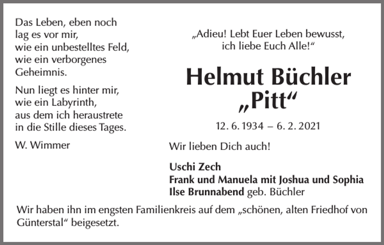 <p>Das Leben, eben noch<br />lag es vor mir,<br />wie ein unbestelltes Feld,<br />wie ein verborgenes<br />Geheimnis.<br />Nun liegt es hinter mir,<br />wie ein Labyrinth,<br />aus dem ich heraustrete<br />in die Stille dieses Tages.<br />W. Wimmer</p><p>„Adieu! Lebt Euer Leben bewusst,<br />ich liebe Euch Alle!“</p><p>Helmut Büchler<br />„Pitt“<br />12. 6. 1934 – 6. 2. 2021<br />Wir lieben Dich auch!<br />Uschi Zech<br />Frank und Manuela mit Joshua und Sophia<br />Ilse Brunnabend geb. Büchler</p><p>Wir haben ihn im engsten Familienkreis auf dem „schönen, alten Friedhof von<br />Günterstal“ beigesetzt.</p>