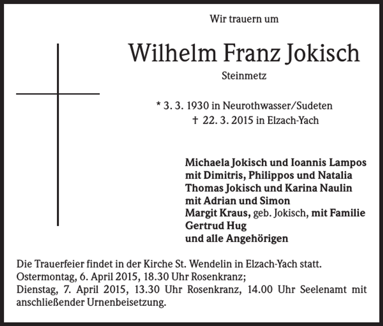 <p>Wir trauern um</p><p>Wilhelm Franz Jokisch<br />Steinmetz<br />* 3. 3. 1930 in Neurothwasser/Sudeten<br />† 22. 3. 2015 in Elzach-Yach</p><p>Michaela Jokisch und Ioannis Lampos<br />mit Dimitris, Philippos und Natalia<br />Thomas Jokisch und Karina Naulin<br />mit Adrian und Simon<br />Margit Kraus, geb. Jokisch, mit Familie<br />Gertrud Hug<br />und alle Angehörigen<br />Die Trauerfeier findet in der Kirche St. Wendelin in Elzach-Yach statt.<br />Ostermontag, 6. April 2015, 18.30 Uhr Rosenkranz;<br />Dienstag, 7. April 2015, 13.30 Uhr Rosenkranz, 14.00 Uhr Seelenamt mit<br />anschließender Urnenbeisetzung.</p>
