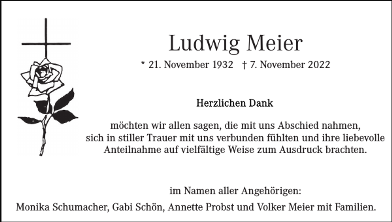 <p>Ludwig Meier<br />* 21. November 1932 † 7. November 2022</p><p>möchten wir allen sagen, die mit uns Abschied nahmen,<br />sich in stiller Trauer mit uns verbunden fühlten und ihre liebevolle<br />Anteilnahme auf vielfältige Weise zum Ausdruck brachten.</p><p>im Namen aller Angehörigen:<br />Monika Schumacher, Gabi Schön, Annette Probst und Volker Meier mit Familien.</p>