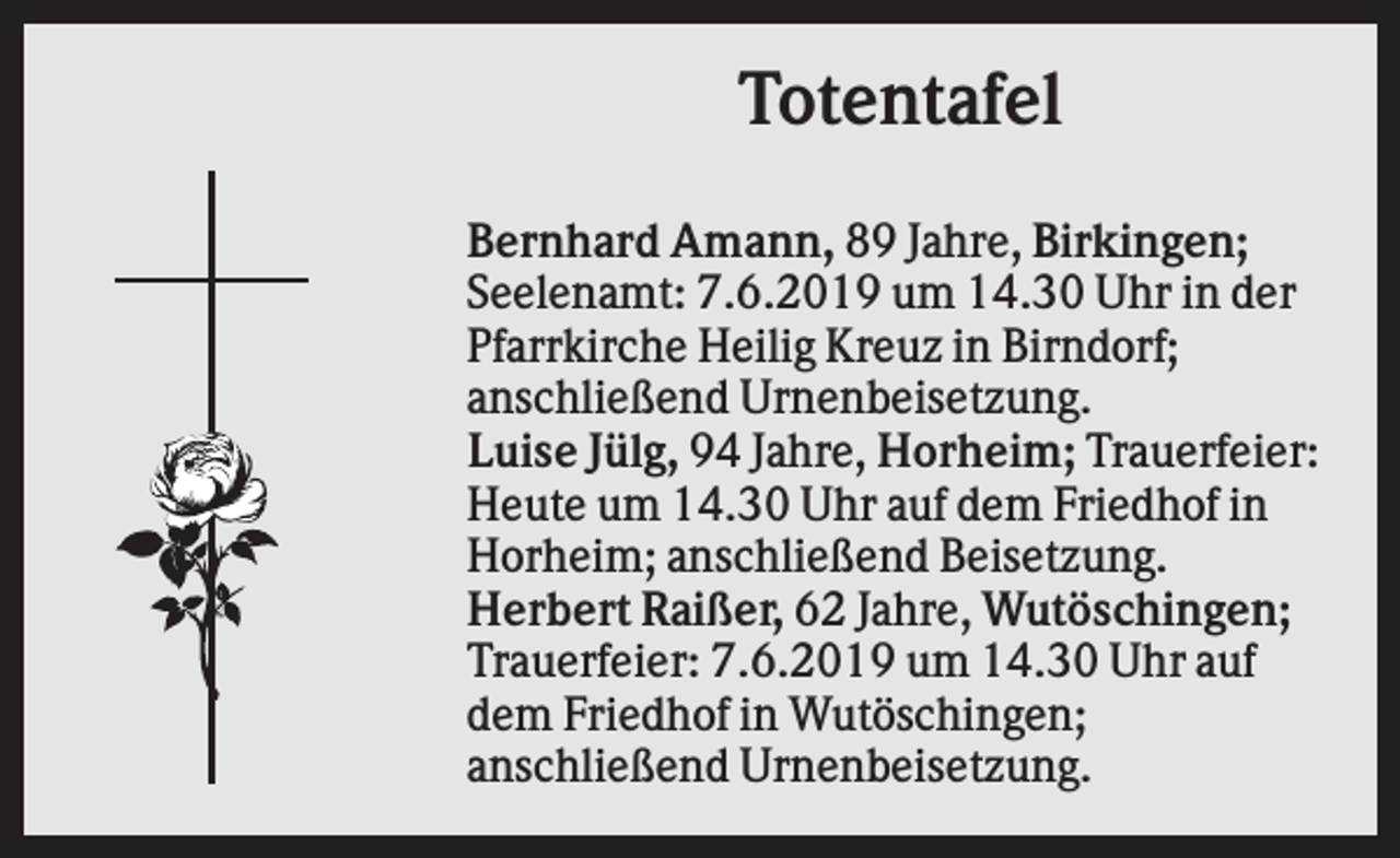 <p>Totentafel<br />Bernhard Amann, 89 Jahre, Birkingen;<br />Seelenamt: 7.6.2019 um 14.30 Uhr in der<br />Pfarrkirche Heilig Kreuz in Birndorf;<br />anschließend Urnenbeisetzung.<br />Luise Jülg, 94 Jahre, Horheim; Trauerfeier:<br />Heute um 14.30 Uhr auf dem Friedhof in<br />Horheim; anschließend Beisetzung.<br />Herbert Raißer, 62 Jahre, Wutöschingen;<br />Trauerfeier: 7.6.2019 um 14.30 Uhr auf<br />dem Friedhof in Wutöschingen;<br />anschließend Urnenbeisetzung.</p>