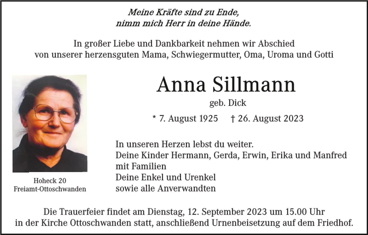 <p>In großer Liebe und Dankbarkeit nehmen wir Abschied<br />von unserer herzensguten Mama, Schwiegermutter, Oma, Uroma und Gotti</p><p>geb. Dick<br />* 7. August 1925</p><p>Hoheck 20<br />Freiamt-Ottoschwanden</p><p>† 26. August 2023</p><p>In unseren Herzen lebst du weiter.<br />Deine Kinder Hermann, Gerda, Erwin, Erika und Manfred<br />mit Familien<br />Deine Enkel und Urenkel<br />sowie alle Anverwandten</p><p>Die Trauerfeier findet am Dienstag, 12. September 2023 um 15.00 Uhr<br />in der Kirche Ottoschwanden statt, anschließend Urnenbeisetzung auf dem Friedhof.</p>
