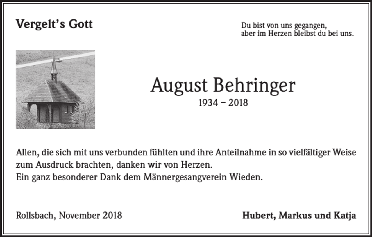 <p>Vergelt’s Gott</p><p>u bist von uns gegangen,<br />D<br />aber im Herzen bleibst du bei uns.</p><p>August Behringer<br />1934 – 2018</p><p>Allen, die sich mit uns verbunden fühlten und ihre Anteilnahme in so vielfältiger Weise<br />zum Ausdruck brachten, danken wir von Herzen.</p><p>Ein ganz besonderer Dank dem Männergesangverein Wieden.</p><p>Rollsbach, November 2018</p><p>Hubert, Markus und Katja</p>