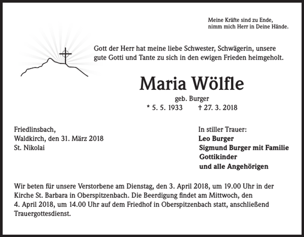 <p>Meine Kräfte sind zu Ende,<br />nimm mich Herr in Deine Hände.</p><p>Gott der Herr hat meine liebe Schwester, Schwägerin, unsere<br />gute Gotti und Tante zu sich in den ewigen Frieden heimgeholt.</p><p>Maria Wölfle<br />geb. Burger<br />* 5. 5. 1933 † 27. 3. 2018</p><p>Friedlinsbach,<br />Waldkirch, den 31. März 2018<br />St. Nikolai</p><p>In stiller Trauer:<br />Leo Burger<br />Sigmund Burger mit Familie<br />Gottikinder<br />und alle Angehörigen</p><p>Wir beten für unsere Verstorbene am Dienstag, den 3. April 2018, um 19.00 Uhr in der<br />Kirche St. Barbara in Oberspitzenbach. Die Beerdigung findet am Mittwoch, den<br />4. April 2018, um 14.00 Uhr auf dem Friedhof in Oberspitzenbach statt, anschließend<br />Trauergottesdienst.</p>