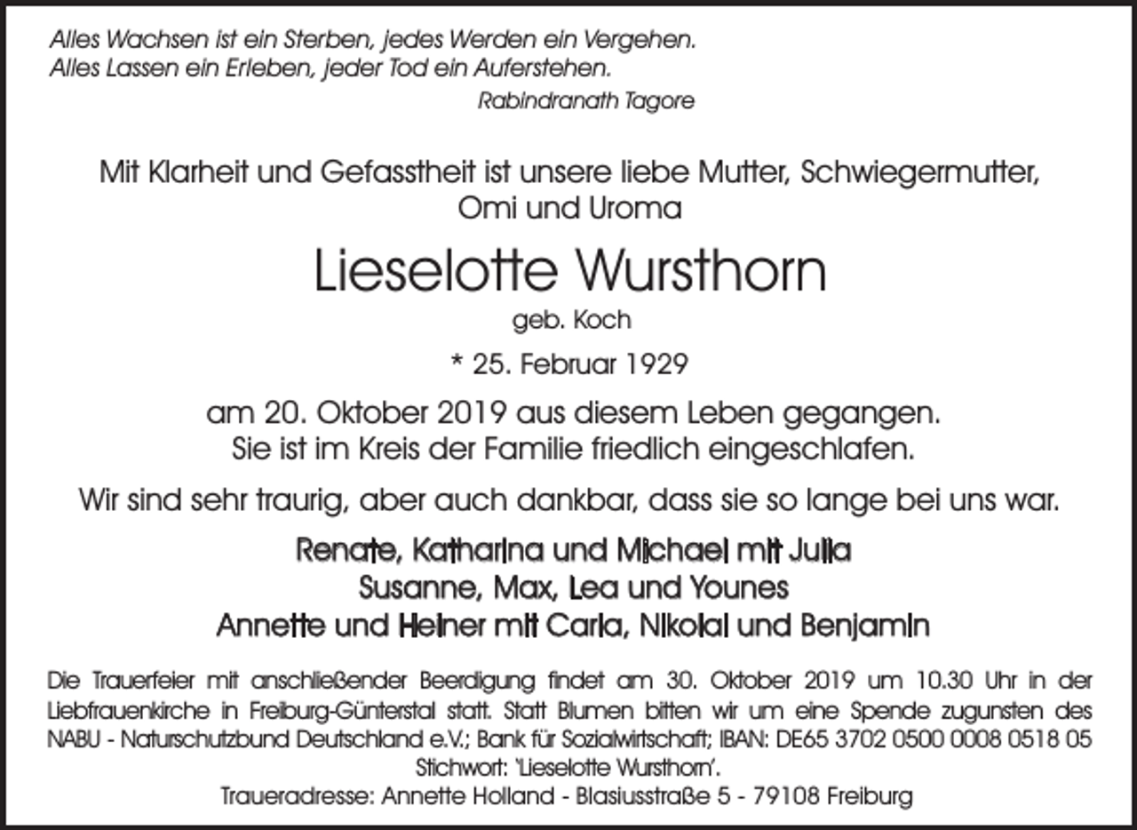 <p>Alles Wachsen ist ein Sterben, jedes Werden ein Vergehen.<br />Alles Lassen ein Erleben, jeder Tod ein Auferstehen.<br />Rabindranath Tagore</p><p>Mit Klarheit und Gefasstheit ist unsere liebe Mutter, Schwiegermutter,<br />Omi und Uroma</p><p>Lieselotte Wursthorn<br />geb. Koch</p><p>* 25. Februar 1929</p><p>am 20. Oktober 2019 aus diesem Leben gegangen.<br />Sie ist im Kreis der Familie friedlich eingeschlafen.<br />Wir sind sehr traurig, aber auch dankbar, dass sie so lange bei uns war.<br />Renate, Katharina und Michael mit Julia<br />Susanne, Max, Lea und Younes<br />Annette und Heiner mit Carla, Nikolai und Benjamin<br />Die Trauerfeier mit anschließender Beerdigung findet am 30. Oktober 2019 um 10.30 Uhr in der<br />Liebfrauenkirche in Freiburg-Günterstal statt. Statt Blumen bitten wir um eine Spende zugunsten des<br />NABU - Naturschutzbund Deutschland e.V.; Bank für Sozialwirtschaft; IBAN: DE65 3702 0508 0518 05<br />Stichwort: ‘Lieselotte Wursthorn’.<br />Traueradresse: Annette Holland - Blasiusstraße 5 - 79108 Freiburg</p>