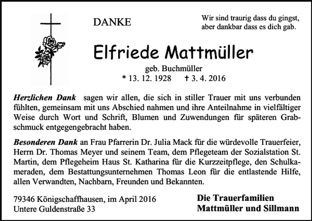 <p>DANKE</p><p>Wir sind traurig dass du gingst,<br />aber dankbar dass es dich gab.</p><p>Elfriede Mattmüller<br />geb. Buchmüller<br />* 13. 12. 1928<br /> 3. 4. 2016</p><p>Herzlichen Dank sagen wir allen, die sich in stiller Trauer mit uns verbunden<br />fühlten, gemeinsam mit uns Abschied nahmen und ihre Anteilnahme in vielfältiger<br />Weise durch Wort und Schrift, Blumen und Zuwendungen für späteren Grabschmuck entgegengebracht haben.<br />Besonderen Dank an Frau Pfarrerin Dr. Julia Mack für die würdevolle Trauerfeier,<br />Herrn Dr. Thomas Meyer und seinem Team, dem Pflegeteam der Sozialstation St.<br />Martin, dem Pflegeheim Haus St. Katharina für die Kurzzeitpflege, den Schulkameraden, dem Bestattungsunternehmen Thomas Leon für die entlastende Hilfe,<br />allen Verwandten, Nachbarn, Freunden und Bekannten.<br />79346 Königschaffhausen, im April 2016<br />Untere Guldenstraße 33</p><p>Die Trauerfamilien<br />Mattmüller und Sillmann</p>
