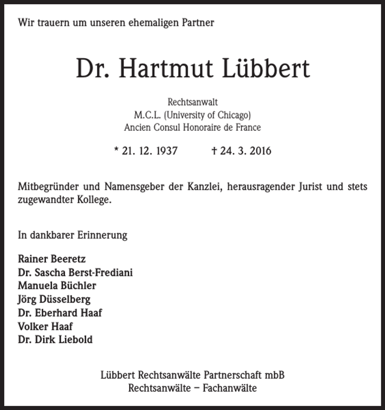 <p>Wir trauern um unseren ehemaligen Partner</p><p>Dr. Hartmut Lübbert<br />Rechtsanwalt<br />M.C.L. (University of Chicago)<br />Ancien Consul Honoraire de France</p><p>* 21. 12. 1937 † 24. 3. 2016<br />Mitbegründer und Namensgeber der Kanzlei, herausragender Jurist und stets<br />­zugewandter Kollege.<br />In dankbarer Erinnerung<br />Rainer Beeretz<br />Dr. Sascha Berst-Frediani<br />Manuela Büchler<br />Jörg Düsselberg<br />Dr. Eberhard Haaf<br />Volker Haaf<br />Dr. Dirk Liebold<br />Lübbert Rechtsanwälte Partnerschaft mbB<br />Rechtsanwälte – Fachanwälte</p>