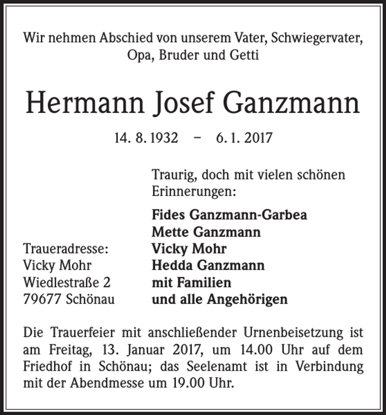 <p>Wir nehmen Abschied von unserem Vater, Schwiegervater,<br />Opa, Bruder und Getti</p><p>Hermann Josef Ganzmann<br />14. 8. 1932 – 6. 1. 2017<br />Traurig, doch mit vielen schönen<br />Erinnerungen:</p><p>Traueradresse:<br />Vicky Mohr<br />Wiedlestraße 2<br />79677 Schönau</p><p>Fides Ganzmann-Garbea<br />Mette Ganzmann<br />Vicky Mohr<br />Hedda Ganzmann<br />mit Familien<br />und alle Angehörigen</p><p>Die Trauerfeier mit anschließender Urnenbeisetzung ist<br />am Freitag, 13. Januar 2017, um 14.00 Uhr auf dem<br />­Friedhof in Schönau; das Seelenamt ist in Verbindung<br />mit der Abendmesse um 19.00 Uhr.</p>