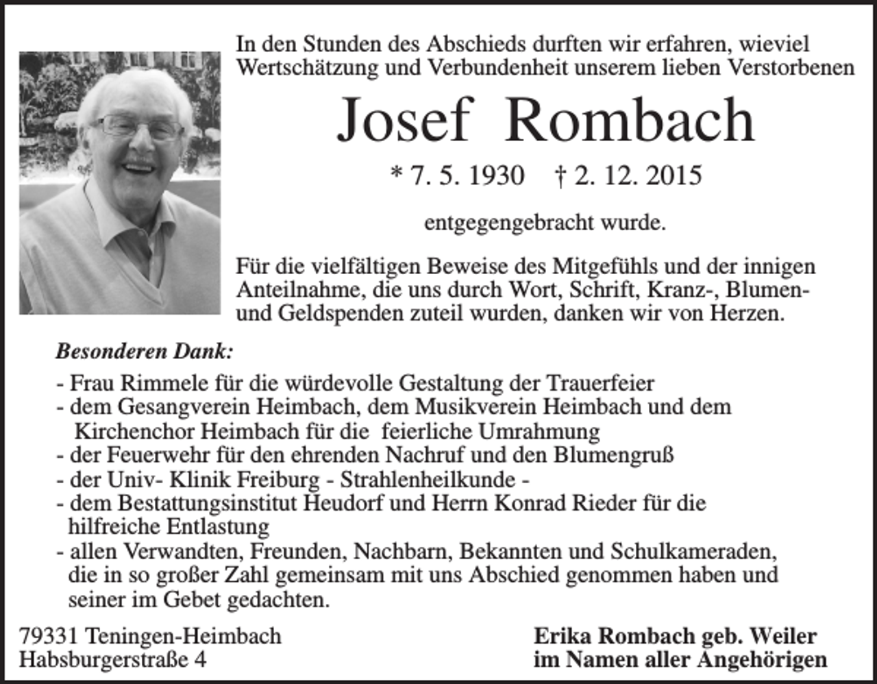 <p>In den Stunden des Abschieds durften wir erfahren, wieviel<br />Wertschätzung und Verbundenheit unserem lieben Verstorbenen</p><p>Josef Rombach<br />* 7. 5. 1930</p><p>† 2. 12. 2015</p><p>entgegengebracht wurde.<br />Für die vielfältigen Beweise des Mitgefühls und der innigen<br />Anteilnahme, die uns durch Wort, Schrift, Kranz-, Blumenund Geldspenden zuteil wurden, danken wir von Herzen.<br />Besonderen Dank:<br />- Frau Rimmele für die würdevolle Gestaltung der Trauerfeier<br />- dem Gesangverein Heimbach, dem Musikverein Heimbach und dem<br />Kirchenchor Heimbach für die feierliche Umrahmung<br />- der Feuerwehr für den ehrenden Nachruf und den Blumengruß<br />- der Univ- Klinik Freiburg - Strahlenheilkunde - dem Bestattungsinstitut Heudorf und Herrn Konrad Rieder für die<br />hilfreiche Entlastung<br />- allen Verwandten, Freunden, Nachbarn, Bekannten und Schulkameraden,<br />die in so großer Zahl gemeinsam mit uns Abschied genommen haben und<br />seiner im Gebet gedachten.</p><p>79331 Teningen-Heimbach<br />Habsburgerstraße 4</p><p>Erika Rombach geb. Weiler<br />im Namen aller Angehörigen</p>