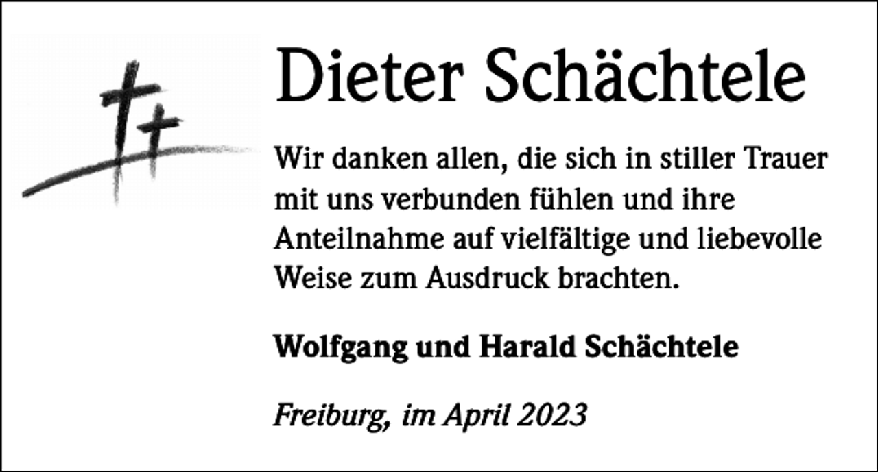 <p>Dieter Schächtele<br />Wir danken allen, die sich in stiller Trauer<br />mit uns verbunden fühlen und ihre<br />Anteilnahme auf vielfältige und liebevolle<br />Weise zum Ausdruck brachten.<br />Wolfgang und Harald Schächtele<br />Freiburg, im April 2023</p>