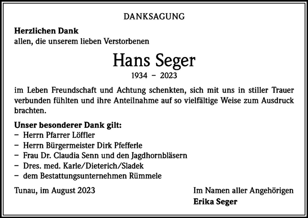 <p>DANKSAGUNG<br />Herzlichen Dank<br />allen, die unserem lieben Verstorbenen</p><p>Hans Seger<br />1934 – 2023</p><p>im Leben Freundschaft und Achtung schenkten, sich mit uns in stiller Trauer<br />­verbunden fühlten und ihre Anteilnahme auf so vielfältige Weise zum Ausdruck<br />brachten.<br />Unser besonderer Dank gilt:<br />– Herrn Pfarrer Löffler<br />– Herrn Bürgermeister Dirk Pfefferle<br />– Frau Dr. Claudia Senn und den Jagdhornbläsern<br />– Dres. med. Karle/Dieterich/Sladek<br />– dem Bestattungsunternehmen Rümmele<br />Tunau, im August 2023</p><p>Im Namen aller Angehörigen<br />Erika Seger</p>