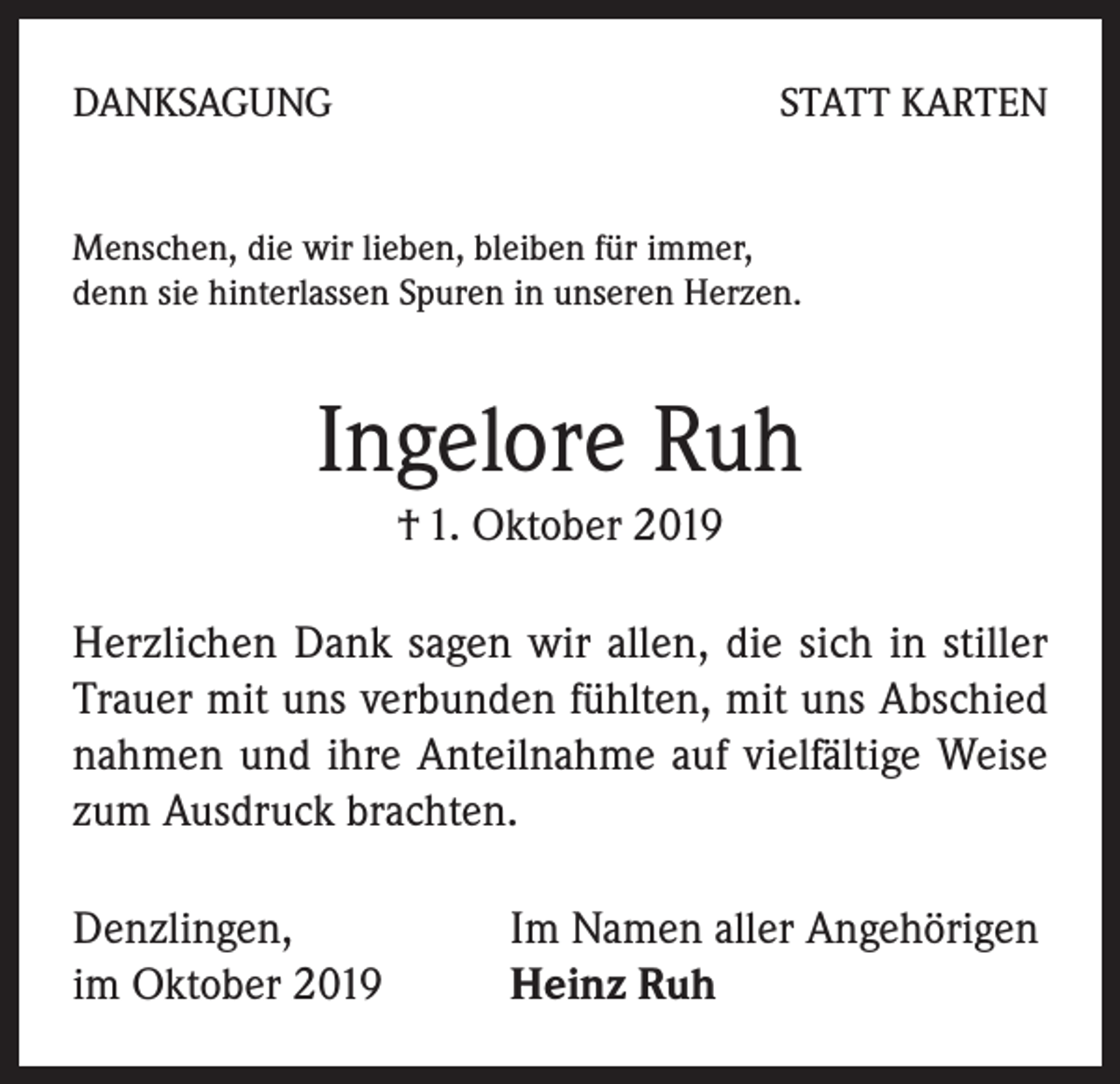<p>DANKSAGUNG</p><p>STATT KARTEN</p><p>Menschen, die wir lieben, bleiben für immer,<br />denn sie hinterlassen Spuren in unseren Herzen.</p><p>Ingelore Ruh<br />† 1. Oktober 2019<br />Herzlichen Dank sagen wir allen, die sich in stiller<br />Trauer mit uns verbunden fühlten, mit uns Abschied<br />nahmen und ihre Anteilnahme auf vielfältige Weise<br />zum Ausdruck brachten.<br />Denzlingen,<br />im Oktober 2019</p><p>Im Namen aller Angehörigen<br />Heinz Ruh</p>