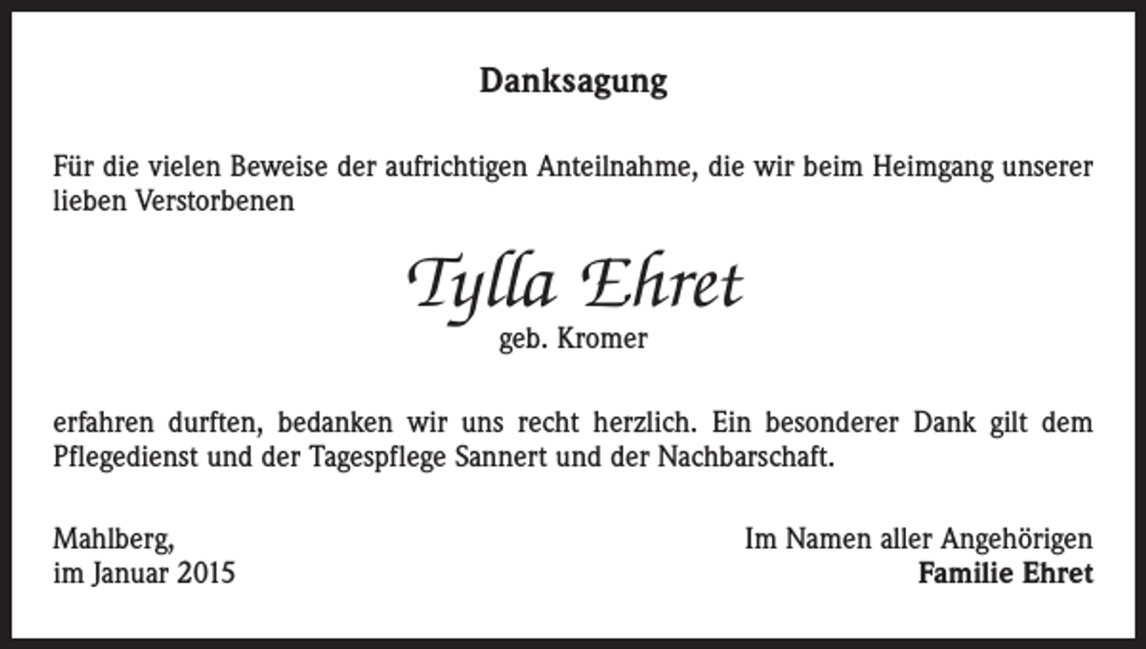 <p>Danksagung<br />Für die vielen Beweise der aufrichtigen Anteilnahme, die wir beim Heimgang unserer<br />lieben Verstorbenen</p><p>Tylla Ehret<br />geb. Kromer</p><p>erfahren durften, bedanken wir uns recht herzlich. Ein besonderer Dank gilt dem<br />­Pflegedienst und der Tagespflege Sannert und der Nachbarschaft.<br />Mahlberg,<br />im Januar 2015</p><p>Im Namen aller Angehörigen<br />Familie Ehret</p>