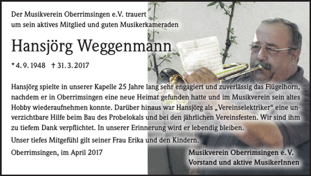 <p>Der Musikverein Oberrimsingen e.V. trauert<br />um sein aktives Mitglied und guten Musikerkameraden</p><p>Hansjörg Weggenmann<br />* 4. 9. 1948 † 31. 3. 2017<br />Hansjörg spielte in unserer Kapelle 25 Jahre lang sehr engagiert und zuverlässig das Flügelhorn,<br />nachdem er in Oberrimsingen eine neue Heimat gefunden hatte und im Musikverein sein altes<br />Hobby wiederaufnehmen konnte. Darüber hinaus war Hansjörg als „Vereinselektriker“ eine unverzichtbare Hilfe beim Bau des Probelokals und bei den jährlichen Vereinsfesten. Wir sind ihm<br />zu tiefem Dank verpflichtet. In unserer Erinnerung wird er lebendig bleiben.<br />Unser tiefes Mitgefühl gilt seiner Frau Erika und den Kindern.<br />Oberrimsingen, im April 2017</p><p>Musikverein Oberrimsingen e. V.<br />Vorstand und aktive MusikerInnen</p>