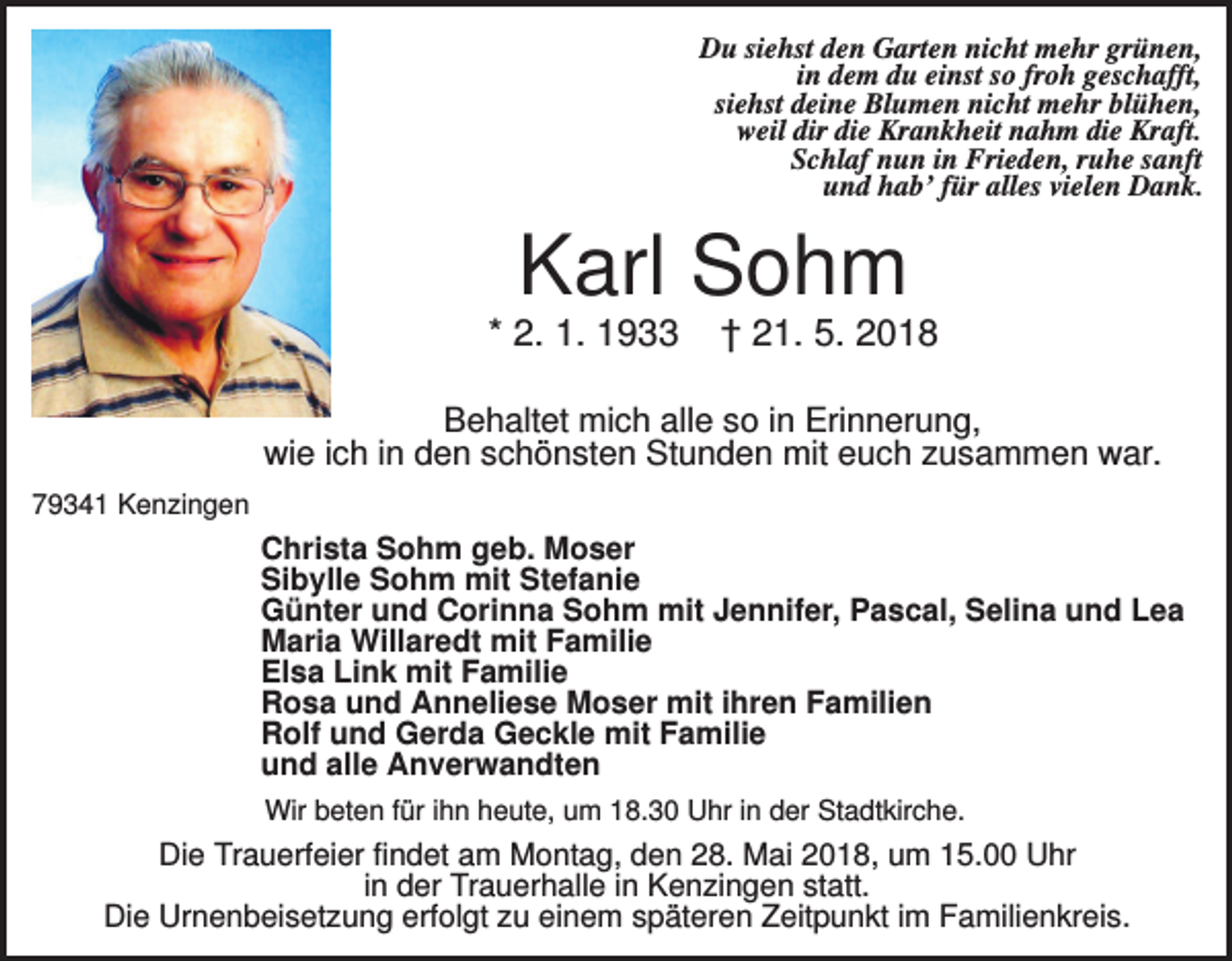 <p>Du siehst den Garten nicht mehr grünen,<br />in dem du einst so froh geschafft,<br />siehst deine Blumen nicht mehr blühen,<br />weil dir die Krankheit nahm die Kraft.<br />Schlaf nun in Frieden, ruhe sanft<br />und hab’ für alles vielen Dank.</p><p>Karl Sohm<br />* 2. 1. 1933</p><p>† 21. 5. 2018</p><p>Behaltet mich alle so in Erinnerung,<br />wie ich in den schönsten Stunden mit euch zusammen war.<br />79341 Kenzingen</p><p>Christa Sohm geb. Moser<br />Sibylle Sohm mit Stefanie<br />Günter und Corinna Sohm mit Jennifer, Pascal, Selina und Lea<br />Maria Willaredt mit Familie<br />Elsa Link mit Familie<br />Rosa und Anneliese Moser mit ihren Familien<br />Rolf und Gerda Geckle mit Familie<br />und alle Anverwandten<br />Wir beten für ihn heute, um 18.30 Uhr in der Stadtkirche.</p><p>Die Trauerfeier findet am Montag, den 28. Mai 2018, um 15.00 Uhr<br />in der Trauerhalle in Kenzingen statt.<br />Die Urnenbeisetzung erfolgt zu einem späteren Zeitpunkt im Familienkreis.</p>