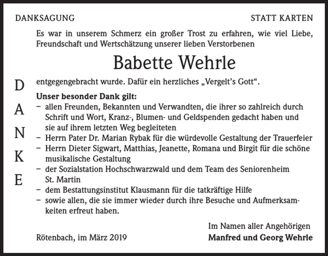 <p>DANKSAGUNG</p><p>STATT KARTEN</p><p>Es war in unserem Schmerz ein großer Trost zu erfahren, wie viel Liebe,<br />Freundschaft und Wertschätzung unserer lieben Verstorbenen</p><p>Babette Wehrle<br />D<br />A<br />N<br />K<br />E</p><p>entgegengebracht wurde. Dafür ein herzliches „Vergelt’s Gott“.<br />Unser besonder Dank gilt:<br />– allen Freunden, Bekannten und Verwandten, die ihrer so zahlreich durch<br />Schrift und Wort, Kranz-, Blumen- und Geldspenden gedacht haben und<br />sie auf ihrem letzten Weg begleiteten<br />– Herrn Pater Dr. Marian Rybak für die würdevolle Gestaltung der Trauerfeier<br />– Herrn Dieter Sigwart, Matthias, Jeanette, Romana und Birgit für die schöne<br />musikalische Gestaltung<br />– der Sozialstation Hochschwarzwald und dem Team des Seniorenheim<br />St. Martin<br />– dem Bestattungsinstitut Klausmann für die tatkräftige Hilfe<br />– sowie allen, die sie immer wieder durch ihre Besuche und Aufmerksam-<br />keiten erfreut haben.</p><p>Rötenbach, im März 2019</p><p>Im Namen aller Angehörigen<br />Manfred und Georg Wehrle</p>