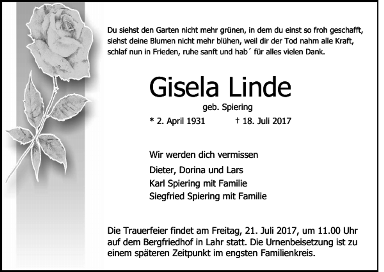 <p>DDu<br />u sisiehst<br />e h st dden<br />e n GGarten<br />art e n nnicht<br />i c ht mehr<br />m e hr grünen,<br />gr ü n e n, iinn dem<br />d em ddu<br />u eieinst<br />n st s so<br />o frfroh<br />o h ggeschafft,<br />e s c h afft,<br />si<br />e h st deine<br />d ei n e Blumen<br />Bl u m e n nicht<br />ni c ht mehr<br />m e hr bl<br />ü h e n, weil<br />w eil di<br />d er Tod<br />T o d nahm<br />n a h m alle<br />all e Kraft,<br />Kr aft,<br />siehst<br />blühen,<br />dirr der<br />sschlaf<br />c hl af nun<br />n u n iinn Frieden,<br />Fri e d e n, rruhe<br />u h e ssanft<br />a nft uund<br />n d hhab´<br />a b ´ ffür<br />ür alles<br />all e s vielen<br />vi el e n Dank.<br />D a n k.</p><p>Gisela<br />Gi<br />s el a LiLinde<br />nde<br />g e b. Spiering<br />S pi eri n g<br />geb.</p><p>2. April<br />** 2.<br />A pril 11</p><p>†† 18.<br />1 8. Juli<br />J uli</p><p>Wir<br />er d e n didich<br />c h v vermissen<br />er mi s s e n<br />Wir wwerden<br />Di<br />et er, DDorina<br />ori n a uund<br />n d LLars<br />ar s<br />Dieter,<br />KKarl<br />arl SSpiering<br />pi eri n g mit<br />mit FFamilie<br />a mili e<br />Si<br />e gfri e d SSpiering<br />pi eri n g mit<br />mit FFamilie<br />a mili e<br />Siegfried<br />Di<br />Die<br />e Tr<br />Trauerfeier<br />a u erf ei er fifindet<br />n d et aam<br />m FrFreitag,<br />eit a g, 221.<br />1. J Juli<br />uli 22017,<br />0 1 7 , um<br />u m 11.00<br />. Uhr<br />U hr<br />aauf<br />uf dem<br />d e m Bergfriedhof<br />B er gfri e d h of iin<br />n Lahr<br />L a hr st<br />att. Die<br />Di e Urnenbeisetzung<br />Ur n e n b e i s et z u n g iist<br />st zu<br />zu<br />statt.<br />einem<br />ei<br />n e m sspäteren<br />p ät er e n Zeitpunkt<br />Z eit p u n kt iim<br />m engsten<br />e n g st e n Familienkreis.<br />F a mili e n k r ei s.</p>