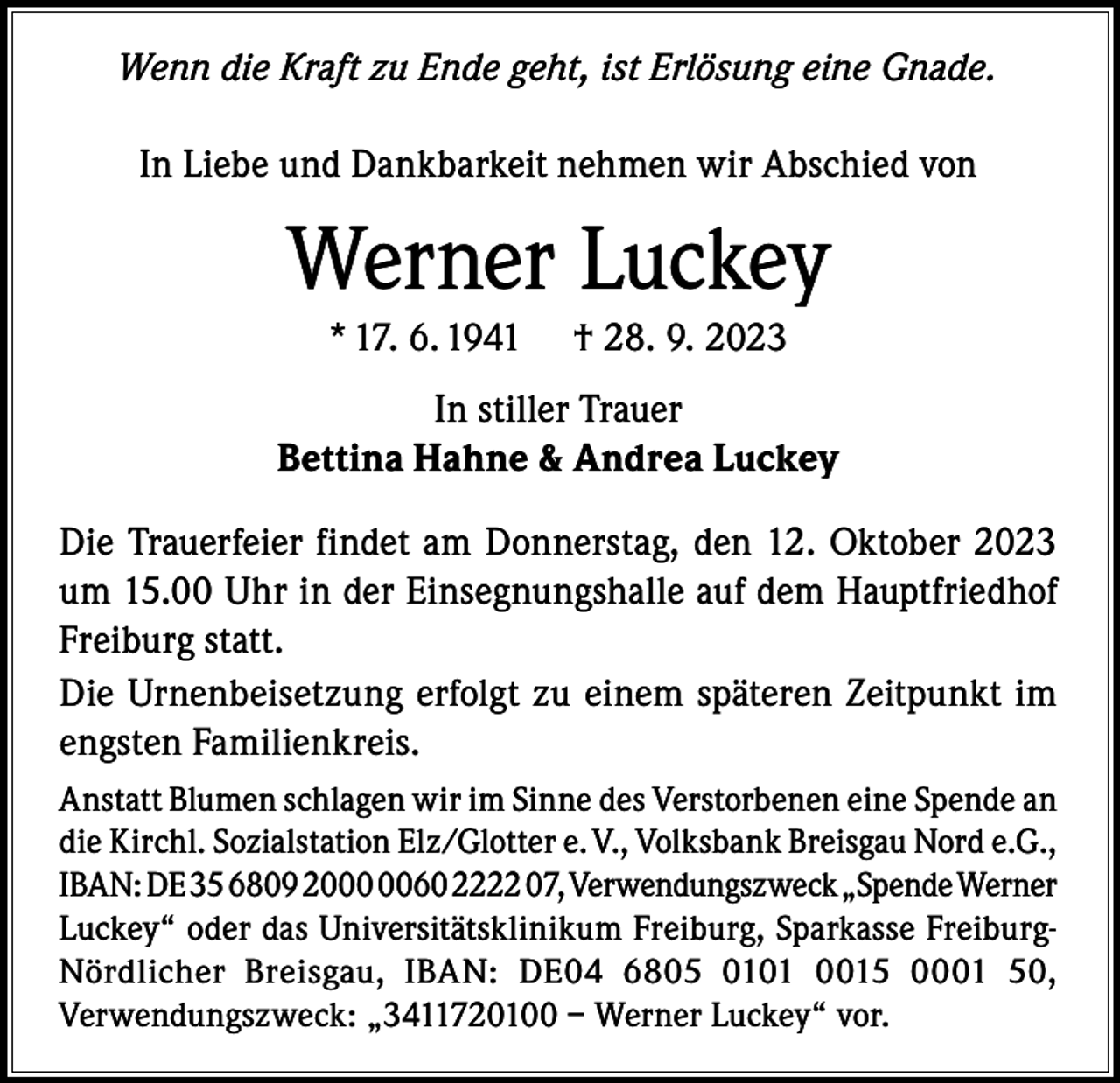 <p>Wenn die Kraft zu Ende geht, ist Erlösung eine Gnade.<br />In Liebe und Dankbarkeit nehmen wir Abschied von</p><p>Werner Luckey<br />* 17. 6. 1941</p><p>† 28. 9. 2023</p><p>In stiller Trauer<br />Bettina Hahne &amp; Andrea Luckey<br />Die Trauerfeier findet am Donnerstag, den 12. Oktober 2023<br />um 15.00 Uhr in der Einsegnungshalle auf dem Hauptfriedhof<br />Freiburg statt.<br />Die Urnenbeisetzung erfolgt zu einem späteren Zeitpunkt im<br />engsten Familienkreis.<br />Anstatt Blumen schlagen wir im Sinne des Verstorbenen eine Spende an<br />die Kirchl. Sozialstation Elz/Glotter e. V., Volksbank Breisgau Nord e.G.,<br />IBAN: DE 35 6809 2060 2222 07, Verwendungszweck „Spende Werner<br />Luckey“ oder das Universitätsklinikum Freiburg, Sparkasse FreiburgNördlicher Breisgau, IBAN: DE04 6805 0101 0015 0001 50,<br />Verwendungszweck: „3411720100 – Werner Luckey“ vor.</p>