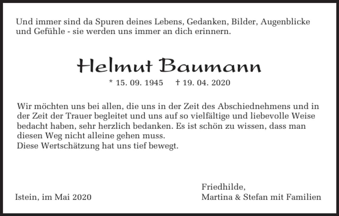 <p>Und immer sind da Spuren deines Lebens, Gedanken, Bilder, Augenblicke<br />und Gefühle - sie werden uns immer an dich erinnern.</p><p>Helmut Baumann<br />* 15. 09. 1945</p><p>† 19. 04. 2020</p><p>Wir möchten uns bei allen, die uns in der Zeit des Abschiednehmens und in<br />der Zeit der Trauer begleitet und uns auf so vielfältige und liebevolle Weise<br />bedacht haben, sehr herzlich bedanken. Es ist schön zu wissen, dass man<br />diesen Weg nicht alleine gehen muss.<br />Diese Wertschätzung hat uns tief bewegt.</p><p>Istein, im Mai 2020</p><p>Friedhilde,<br />Martina &amp; Stefan mit Familien</p>
