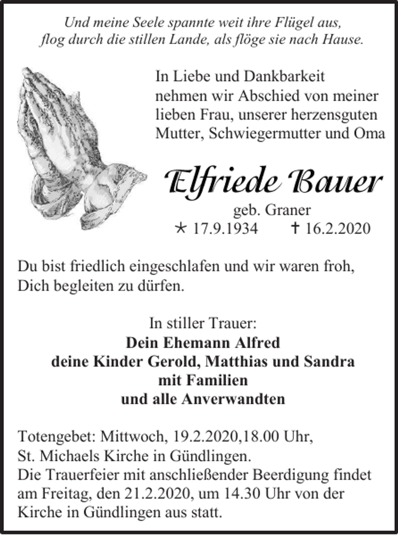 <p>Und meine Seele spannte weit ihre Flügel aus,<br />flog durch die stillen Lande, als flöge sie nach Hause.</p><p>In Liebe und Dankbarkeit<br />nehmen wir Abschied von meiner<br />lieben Frau, unserer herzensguten<br />Mutter, Schwiegermutter und Oma</p><p>geb. Graner<br /> 17.9.1934<br /> 16.2.2020<br />Du bist friedlich eingeschlafen und wir waren froh,<br />Dich begleiten zu dürfen.<br />In stiller Trauer:<br />Dein Ehemann Alfred<br />deine Kinder Gerold, Matthias und Sandra<br />mit Familien<br />und alle Anverwandten<br />Totengebet: Mittwoch, 19.2.2020,18.00 Uhr,<br />St. Michaels Kirche in Gündlingen.<br />Die Trauerfeier mit anschließender Beerdigung findet<br />am Freitag, den 21.2.2020, um 14.30 Uhr von der<br />Kirche in Gündlingen aus statt.</p>