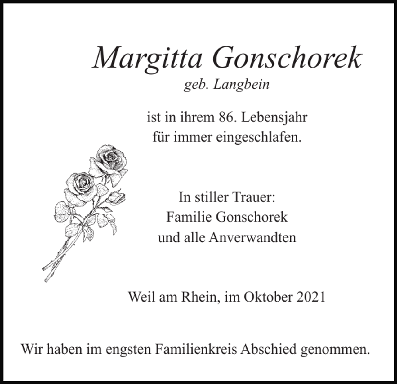 <p>T</p><p>Margitta Gonschorek<br />geb. Langbein<br />ist in ihrem 86. Lebensjahr<br />für immer eingeschlafen.</p><p>In stiller Trauer:<br />Familie Gonschorek<br />und alle Anverwandten</p><p>Weil am Rhein, im Oktober 2021<br />T</p><p>Wir haben im engsten Familienkreis Abschied genommen.</p>