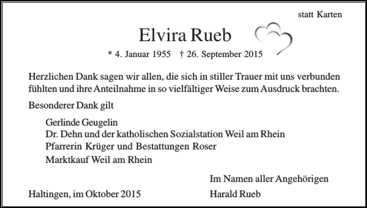 <p>statt Karten</p><p>Elvira Rueb<br />* 4. Januar 1955 † 26. September 2015</p><p>Herzlichen Dank sagen wir allen, die sich in stiller Trauer mit uns verbunden<br />fühlten und ihre Anteilnahme in so vielfältiger Weise zum Ausdruck brachten.<br />Besonderer Dank gilt<br />Gerlinde Geugelin<br />Dr. Dehn und der katholischen Sozialstation Weil am Rhein<br />Pfarrerin Krüger und Bestattungen Roser<br />Marktkauf Weil am Rhein<br />Haltingen, im Oktober 2015</p><p>Im Namen aller Angehörigen<br />Harald Rueb</p>