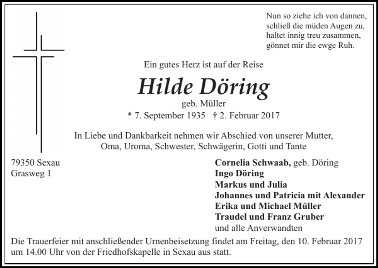 <p>Nun so ziehe ich von dannen,<br />schließ die müden Augen zu,<br />haltet innig treu zusammen,<br />gönnet mir die ewge Ruh.</p><p>Ein gutes Herz ist auf der Reise</p><p>Hilde Döring</p><p>geb. Müller<br />* 7. September 1935 † 2. Februar 2017<br />In Liebe und Dankbarkeit nehmen wir Abschied von unserer Mutter,<br />Oma, Uroma, Schwester, Schwägerin, Gotti und Tante<br />79350 Sexau<br />Grasweg 1</p><p>Cornelia Schwaab, geb. Döring<br />Ingo Döring<br />Markus und Julia<br />Johannes und Patricia mit Alexander<br />Erika und Michael Müller<br />Traudel und Franz Gruber<br />und alle Anverwandten<br />Die Trauerfeier mit anschließender Urnenbeisetzung findet am Freitag, den 10. Februar 2017<br />um 14.00 Uhr von der Friedhofskapelle in Sexau aus statt.</p>