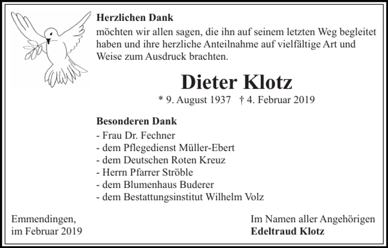 <p>Herzlichen Dank<br />möchten wir allen sagen, die ihn auf seinem letzten Weg begleitet<br />haben und ihre herzliche Anteilnahme auf vielfältige Art und<br />Weise zum Ausdruck brachten.</p><p>Dieter Klotz</p><p>* 9. August 1937 † 4. Februar 2019<br />Besonderen Dank<br />- Frau Dr. Fechner<br />- dem Pflegedienst Müller-Ebert<br />- dem Deutschen Roten Kreuz<br />- Herrn Pfarrer Ströble<br />- dem Blumenhaus Buderer<br />- dem Bestattungsinstitut Wilhelm Volz<br />Emmendingen,<br />im Februar 2019</p><p>Im Namen aller Angehörigen<br />Edeltraud Klotz</p>
