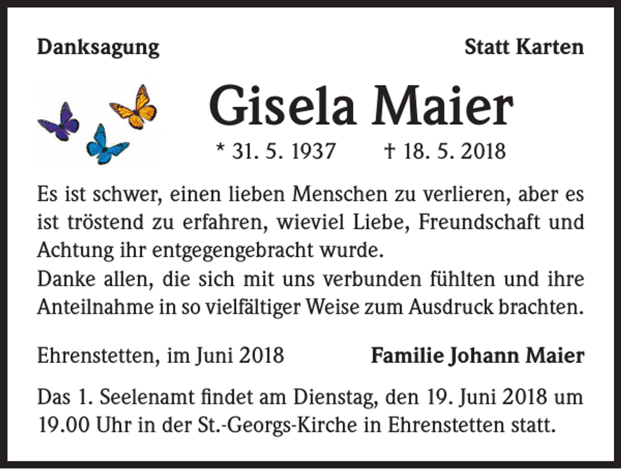<p>Danksagung</p><p>Statt Karten</p><p>Gisela Maier<br />* 31. 5. 1937 † 18. 5. 2018</p><p>Es ist schwer, einen lieben Menschen zu verlieren, aber es<br />ist tröstend zu erfahren, wieviel Liebe, Freundschaft und<br />Achtung ihr entgegengebracht wurde.<br />Danke allen, die sich mit uns verbunden fühlten und ihre<br />Anteilnahme in so vielfältiger Weise zum Ausdruck brachten.<br />Ehrenstetten, im Juni 2018</p><p>Familie Johann Maier</p><p>Das 1. Seelenamt findet am Dienstag, den 19. Juni 2018 um<br />19.00 Uhr in der St.-Georgs-Kirche in Ehrenstetten statt.</p>