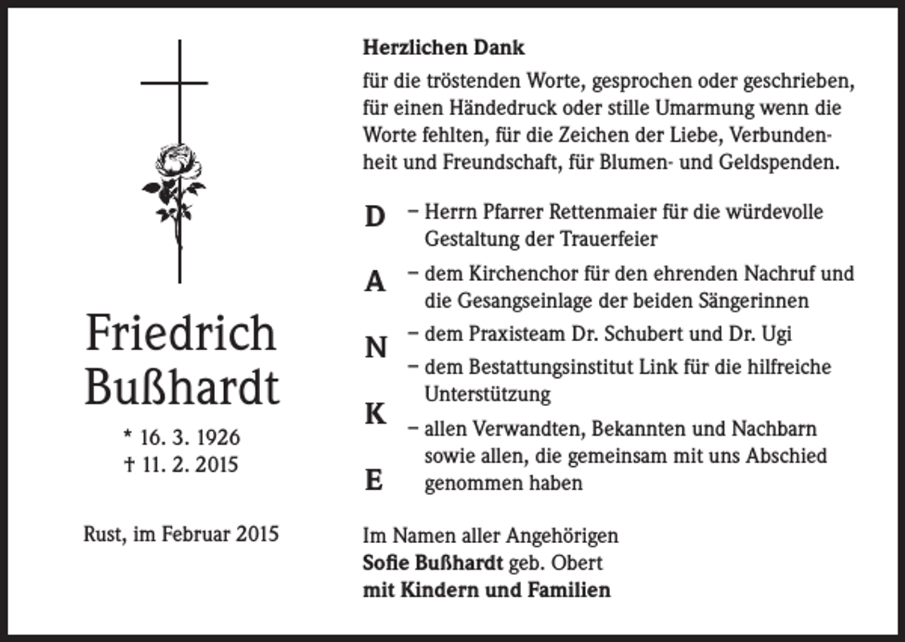 <p>Herzlichen Dank<br />für die tröstenden Worte, gesprochen oder geschrieben,<br />für einen Händedruck oder stille Umarmung wenn die<br />Worte fehlten, für die Zeichen der Liebe, Verbundenheit und Freundschaft, für Blumen- und Geldspenden.</p><p>D<br />A</p><p>Friedrich<br />Bußhardt<br />* 16. 3. 1926<br />† 11. 2. 2015<br />Rust, im Februar 2015</p><p>N<br />K<br />E</p><p>– Herrn Pfarrer Rettenmaier für die würdevolle<br />Gestaltung der Trauerfeier<br />– dem Kirchenchor für den ehrenden Nachruf und<br />die Gesangseinlage der beiden Sängerinnen<br />– dem Praxisteam Dr. Schubert und Dr. Ugi<br />– dem Bestattungsinstitut Link für die hilfreiche<br />Unterstützung<br />– allen Verwandten, Bekannten und Nachbarn<br />sowie allen, die gemeinsam mit uns Abschied<br />genommen haben</p><p>Im Namen aller Angehörigen<br />Sofie Bußhardt geb. Obert<br />mit Kindern und Familien</p>