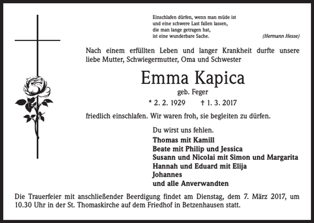 <p>Einschlafen dürfen, wenn man müde ist<br />und eine schwere Last fallen lassen,<br />die man lange getragen hat,<br />ist eine wunderbare Sache.</p><p>(Hermann Hesse)</p><p>Nach einem erfüllten Leben und langer Krankheit durfte unsere<br />liebe Mutter, Schwiegermutter, Oma und Schwester</p><p>Emma Kapica<br />geb. Feger<br />* 2. 2. 1929 † 1. 3. 2017</p><p>friedlich einschlafen. Wir waren froh, sie begleiten zu dürfen.<br />Du wirst uns fehlen.<br />Thomas mit Kamill<br />Beate mit Philip und Jessica<br />Susann und Nicolai mit Simon und Margarita<br />Hannah und Eduard mit Elija<br />Johannes<br />und alle Anverwandten<br />Die Trauerfeier mit anschließender Beerdigung findet am Dienstag, dem 7. März 2017, um<br />10.30 Uhr in der St. Thomaskirche auf dem Friedhof in Betzenhausen statt.</p>