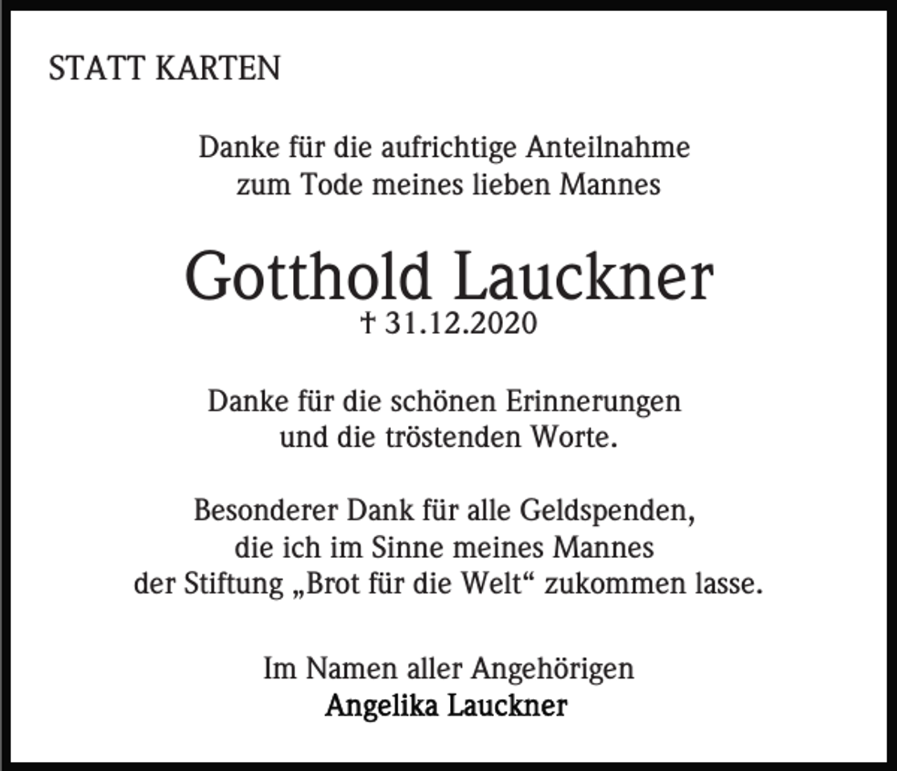 <p>STATT KARTEN<br />Danke für die aufrichtige Anteilnahme<br />zum Tode meines lieben Mannes</p><p>Gotthold Lauckner<br />† 31.12.2020</p><p>Danke für die schönen Erinnerungen<br />und die tröstenden Worte.<br />Besonderer Dank für alle Geldspenden,<br />die ich im Sinne meines Mannes<br />der Stiftung „Brot für die Welt“ zukommen lasse.<br />Im Namen aller Angehörigen</p>