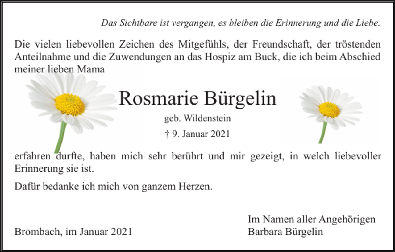 <p>Das Sichtbare ist vergangen, es bleiben die Erinnerung und die Liebe.</p><p>Die vielen liebevollen Zeichen des Mitgefühls, der Freundschaft, der tröstenden<br />Anteilnahme und die Zuwendungen an das Hospiz am Buck, die ich beim Abschied<br />meiner lieben Mama</p><p>Rosmarie Bürgelin<br />geb. Wildenstein<br />† 9. Januar 2021</p><p>erfahren durfte, haben mich sehr berührt und mir gezeigt, in welch liebevoller<br />Erinnerung sie ist.<br />Dafür bedanke ich mich von ganzem Herzen.</p><p>Brombach, im Januar 2021</p><p>Im Namen aller Angehörigen<br />Barbara Bürgelin</p>