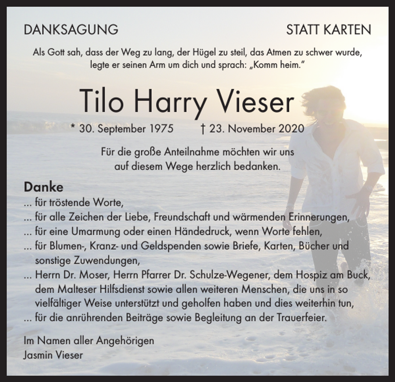 <p>DANKSAGUNG</p><p>STATT KARTEN</p><p>Als Gott sah, dass der Weg zu lang, der Hügel zu steil, das Atmen zu schwer wurde,<br />legte er seinen Arm um dich und sprach: „Komm heim.“</p><p>Tilo Harry Vieser<br />* 30. September 1975 † 23. November 2020<br />Für die große Anteilnahme möchten wir uns<br />auf diesem Wege herzlich bedanken.</p><p>Danke</p><p>… für tröstende Worte,<br />… für alle Zeichen der Liebe, Freundschaft und wärmenden Erinnerungen,<br />… für eine Umarmung oder einen Händedruck, wenn Worte fehlen,<br />… für Blumen-, Kranz- und Geldspenden sowie Briefe, Karten, Bücher und<br />sonstige Zuwendungen,<br />… Herrn Dr. Moser, Herrn Pfarrer Dr. Schulze-Wegener, dem Hospiz am Buck,<br />dem Malteser Hilfsdienst sowie allen weiteren Menschen, die uns in so<br />vielfältiger Weise unterstützt und geholfen haben und dies weiterhin tun,<br />… für die anrührenden Beiträge sowie Begleitung an der Trauerfeier.<br />Im Namen aller Angehörigen<br />Jasmin Vieser</p>