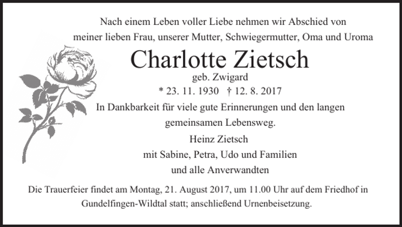 <p>Nac<br />h eieinem<br />ne m Le<br />be n vvoller<br />oller Lie<br />be nehmen<br />ne h me n wir<br />wir Abschied<br />A bsc hie d von<br />von<br />Nach<br />Leben<br />Liebe<br />meiner<br />Frau,<br />mei ner lielieben<br />be n Fra<br />u, uunserer<br />nserer Mutter,<br />M u tter, Schwiegermutter,<br />Sc h wie ger m utter, Oma<br />O ma und<br />u n d Uroma<br />Ur o ma</p><p>Charlotte<br />Zietsch<br />C harl otte<br />Zietsc<br />h<br />geb.<br />ge b. Zwigard<br />Z wi gar d</p><p>** 223.<br />3. 111.<br />1. 11930<br />9 3 0 †† 112.<br />2. 8.8. 22<br />IInn Dankbarkeit<br />Da n k bar keit ffür<br />ür viele<br />viele gute<br />g ute Erinnerungen<br />Eri n ner u n ge n und<br />u n d den<br />de n la<br />n ge n<br />langen<br />ge mei nsa me n Lebensweg.<br />Le be ns we g.<br />gemeinsamen<br />Hei<br />Heinz<br />nz Zietsc<br />Zietsch<br />h<br />mitSaSabine,<br />Petra, UUdo<br />mit<br />bi ne, Petra,<br />d o uund<br />n d FaFamilien<br />m ilie n<br />und<br />alle Anverwandten<br />u n d alle<br />A n ver wa n dte n<br />Die Tra<br />Die<br />Trauerfeier<br />uerfeier fifindet<br />n det aam<br />m Montag,<br />M o nt a g, 21.<br />2 1. August<br />A u g ust 2017,<br />2 0 1 7, um<br />u m 11.00<br />. Uhr<br />U hr aauf<br />uf dedem<br />m Frie<br />Friedhof<br />d h of i in<br />n<br />Gundelfingen-Wildtal<br />statt;aanschließend<br />G u n delfi n ge n- Wil dtal statt;<br />ns c hlie ße n d Urnenbeisetzung.<br />Ur ne n beisetz u n g.</p>