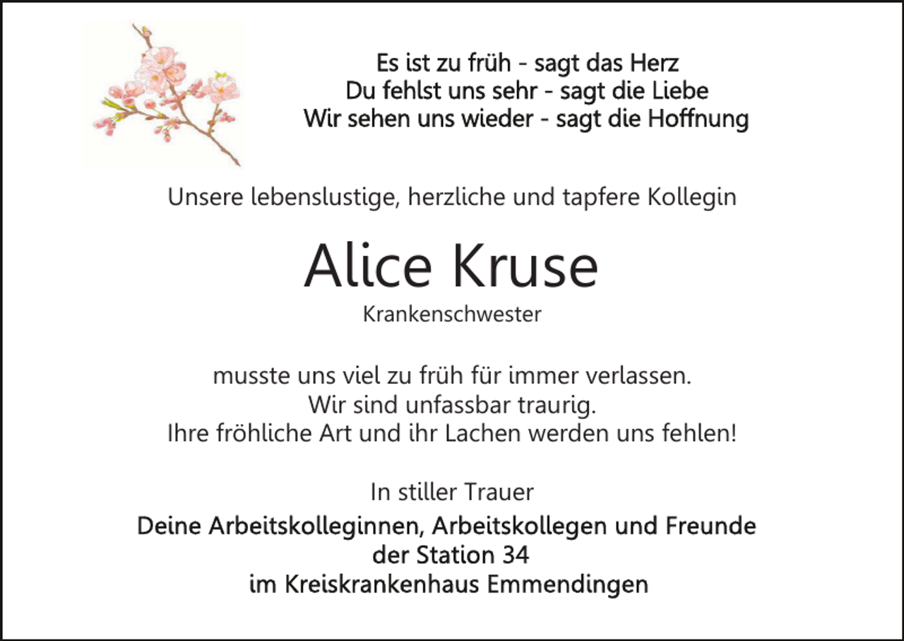 <p>Unsere lebenslustige, herzliche und tapfere Kollegin</p><p>Alice Kruse<br />Krankenschwester</p><p>musste uns viel zu früh für immer verlassen.<br />Wir sind unfassbar traurig.<br />Ihre fröhliche Art und ihr Lachen werden uns fehlen!<br />In stiller Trauer</p>
