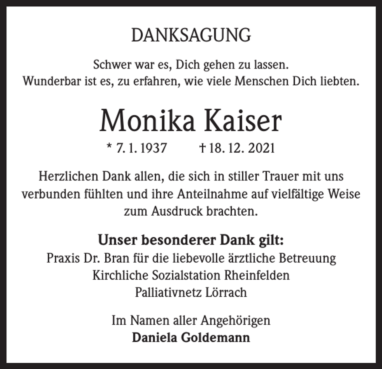<p>DANKSAGUNG<br />Schwer war es, Dich gehen zu lassen.<br />Wunderbar ist es, zu erfahren, wie viele Menschen Dich liebten.</p><p>Monika Kaiser<br />* 7. 1. 1937</p><p>† 18. 12. 2021</p><p>Herzlichen Dank allen, die sich in stiller Trauer mit uns<br />verbunden fühlten und ihre Anteilnahme auf vielfältige Weise<br />zum Ausdruck brachten.</p><p>Unser besonderer Dank gilt:<br />Praxis Dr. Bran für die liebevolle ärztliche Betreuung<br />Kirchliche Sozialstation Rheinfelden<br />Palliativnetz Lörrach<br />Im Namen aller Angehörigen<br />Daniela Goldemann</p>