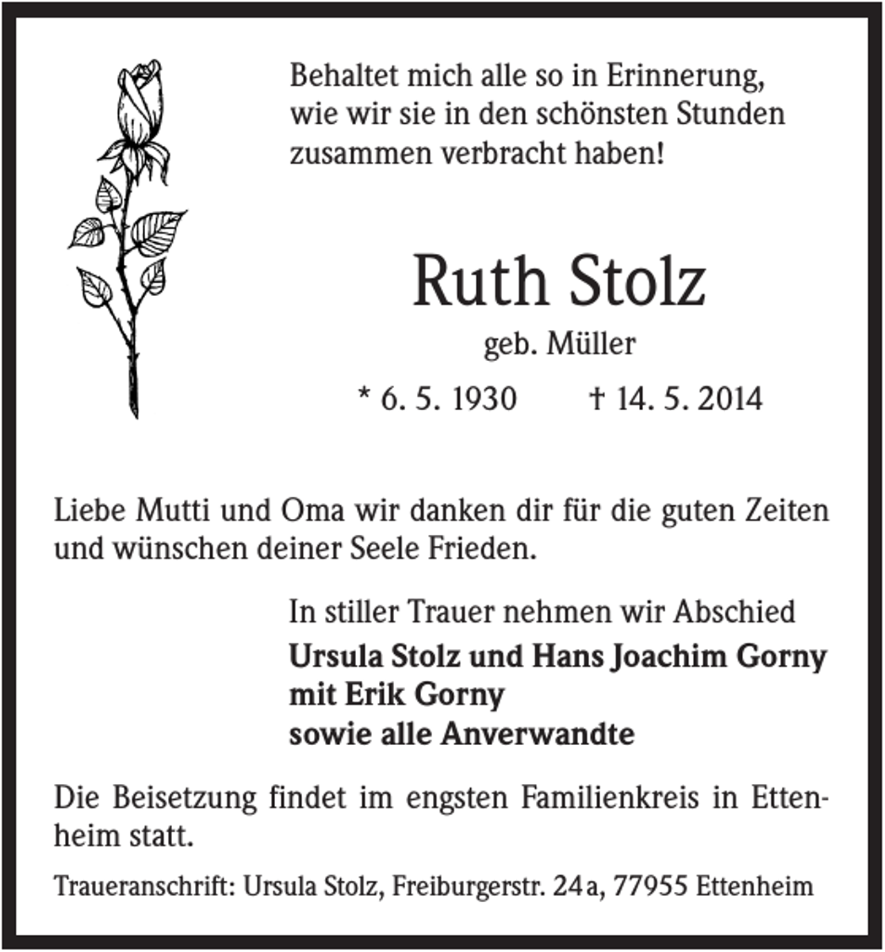 <p>Behaltet mich alle so in Erinnerung,<br />wie wir sie in den schönsten Stunden<br />zusammen verbracht haben!</p><p>Ruth Stolz<br />geb. Müller<br />* 6. 5. 1930</p><p>† 14. 5. 2014</p><p>Liebe Mutti und Oma wir danken dir für die guten Zeiten<br />und wünschen deiner Seele Frieden.<br />In stiller Trauer nehmen wir Abschied<br />Ursula Stolz und Hans Joachim Gorny<br />mit Erik Gorny<br />sowie alle Anverwandte<br />Die Beisetzung findet im engsten Familienkreis in Ettenheim statt.<br />Traueranschrift: Ursula Stolz, Freiburgerstr. 24 a, 77955 Ettenheim</p>