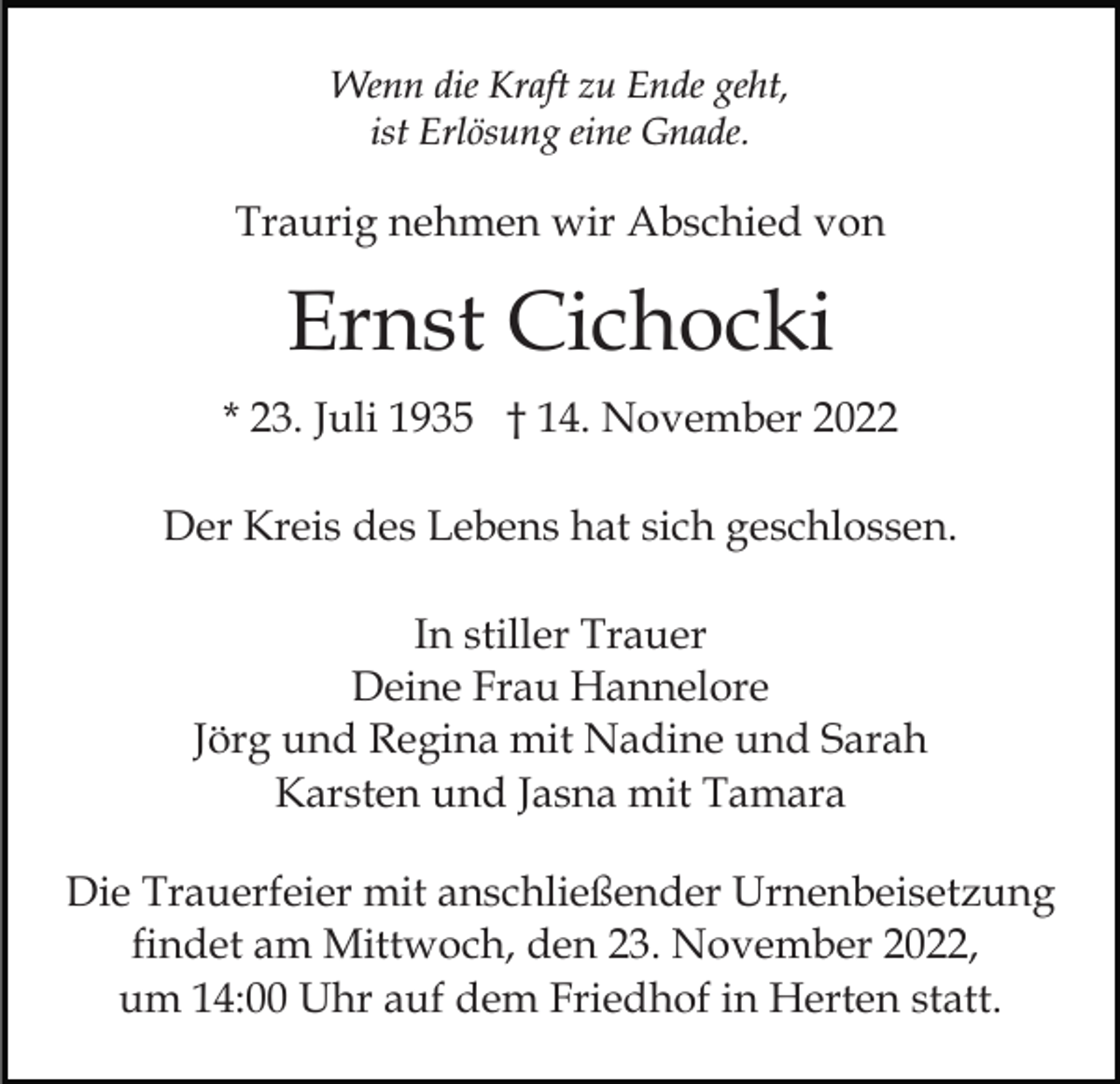<p>Wenn die Kraft zu Ende geht,<br />ist Erlösung eine Gnade.</p><p>Traurig nehmen wir Abschied von</p><p>Ernst Cichocki<br />* 23. Juli 1935 † 14. November 2022<br />Der Kreis des Lebens hat sich geschlossen.<br />In stiller Trauer<br />Deine Frau Hannelore<br />Jörg und Regina mit Nadine und Sarah<br />Karsten und Jasna mit Tamara<br />Die Trauerfeier mit anschließender Urnenbeisetzung<br />findet am Mittwoch, den 23. November 2022,<br />um 14:00 Uhr auf dem Friedhof in Herten statt.</p>