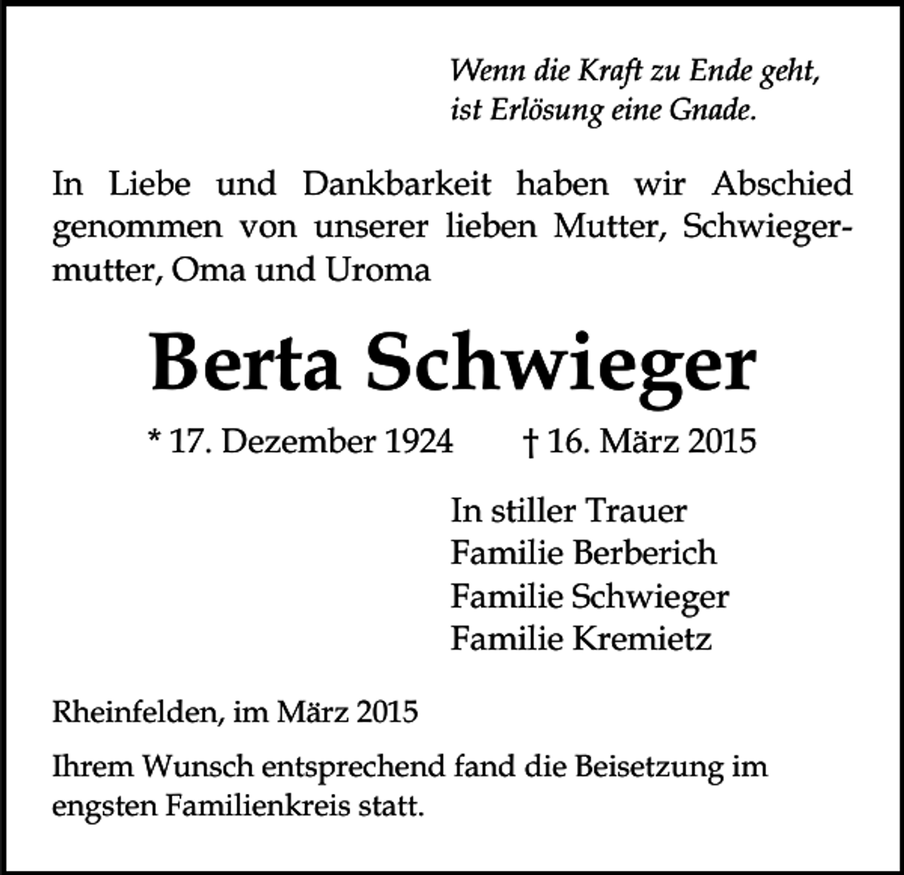 <p>Wenn die Kraft zu Ende geht,<br />ist Erlösung eine Gnade.</p><p>In Liebe und Dankbarkeit haben wir Abschied<br />genommen von unserer lieben Mutter, Schwiegermutter, Oma und Uroma</p><p>Berta Schwieger<br />* 17. Dezember 1924</p><p>† 16. März 2015</p><p>In stiller Trauer<br />Familie Berberich<br />Familie Schwieger<br />Familie Kremietz<br />Rheinfelden, im März 2015<br />Ihrem Wunsch entsprechend fand die Beisetzung im<br />engsten Familienkreis statt.</p>