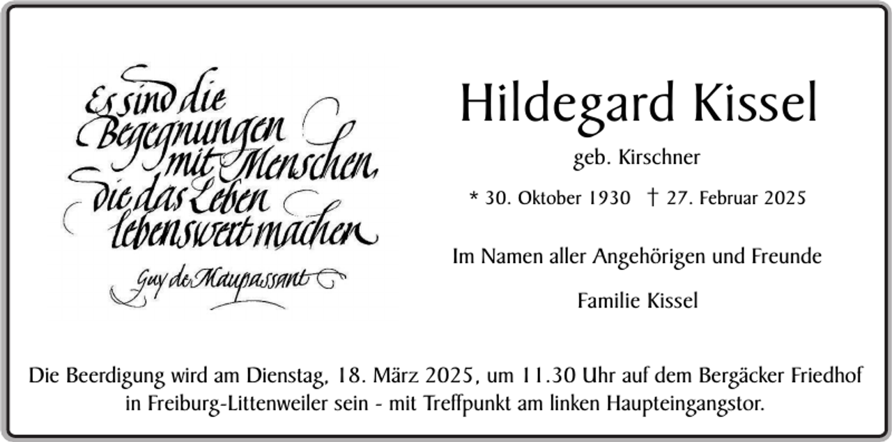 <p>Hildegard Kissel<br />geb. Kirschner<br />* 30. Oktober 1930 † 27. Februar 2025</p><p>Im Namen aller Angehörigen und Freunde<br />Familie Kissel<br />Die Beerdigung wird am Dienstag, 18. März 2025, um 11.30 Uhr auf dem Bergäcker Friedhof<br />in Freiburg-Littenweiler sein - mit Treffpunkt am linken Haupteingangstor.</p>