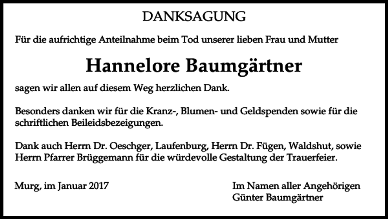 <p>DANKSAGUNG<br />Für die aufrichtige Anteilnahme beim Tod unserer lieben Frau und Mutter</p><p>Hannelore Baumgärtner<br />sagen wir allen auf diesem Weg herzlichen Dank.<br />Besonders danken wir für die Kranz-, Blumen- und Geldspenden sowie für die<br />schriftlichen Beileidsbezeigungen.<br />Dank auch Herrn Dr. Oeschger, Laufenburg, Herrn Dr. Fügen, Waldshut, sowie<br />Herrn Pfarrer Brüggemann für die würdevolle Gestaltung der Trauerfeier.<br />Murg, im Januar 2017</p><p>Im Namen aller Angehörigen<br />Günter Baumgärtner</p>