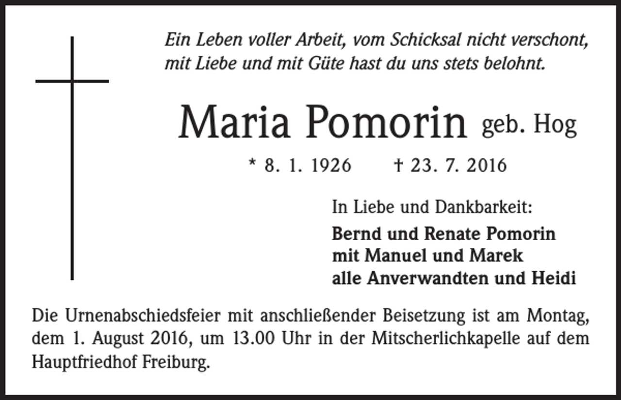 <p>Ein Leben voller Arbeit, vom Schicksal nicht verschont,<br />mit Liebe und mit Güte hast du uns stets belohnt.</p><p>Maria Pomorin geb. Hog<br />* 8. 1. 1926 † 23. 7. 2016<br />In Liebe und Dankbarkeit:<br />Bernd und Renate Pomorin<br />mit Manuel und Marek<br />alle Anverwandten und Heidi<br />Die Urnenabschiedsfeier mit anschließender Beisetzung ist am Montag,<br />dem 1. August 2016, um 13.00 Uhr in der Mitscherlichkapelle auf dem<br />Hauptfriedhof Freiburg.</p>