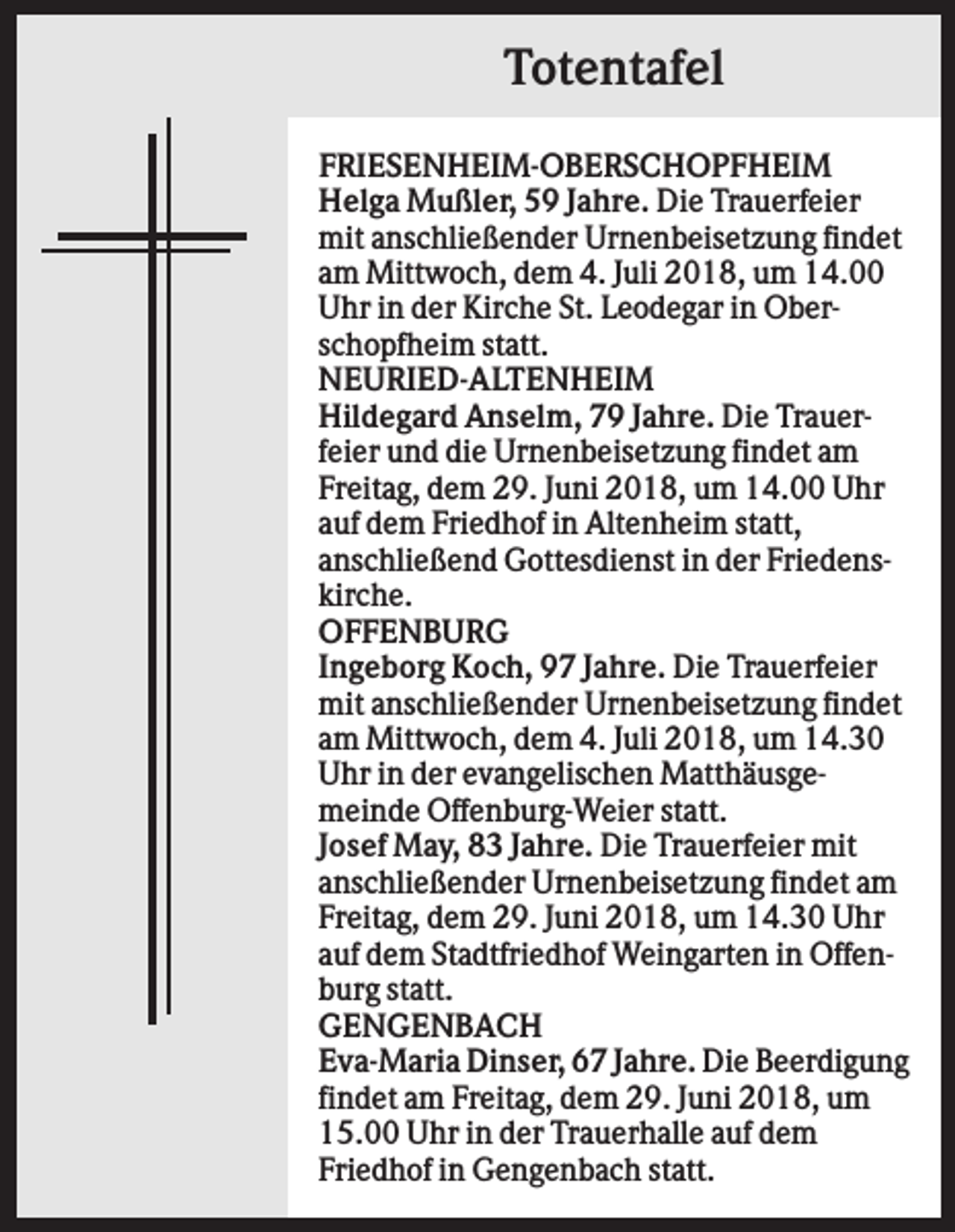 <p>Totentafel<br />FRIESENHEIM-OBERSCHOPFHEIM<br />Helga Mußler, 59 Jahre. Die Trauerfeier<br />mit anschließender Urnenbeisetzung findet<br />am Mittwoch, dem 4. Juli 2018, um 14.00<br />Uhr in der Kirche St. Leodegar in Oberschopfheim statt.<br />NEURIED-ALTENHEIM<br />Hildegard Anselm, 79 Jahre. Die Trauerfeier und die Urnenbeisetzung findet am<br />Freitag, dem 29. Juni 2018, um 14.00 Uhr<br />auf dem Friedhof in Altenheim statt,<br />anschließend Gottesdienst in der Friedenskirche.<br />OFFENBURG<br />Ingeborg Koch, 97 Jahre. Die Trauerfeier<br />mit anschließender Urnenbeisetzung findet<br />am Mittwoch, dem 4. Juli 2018, um 14.30<br />Uhr in der evangelischen Matthäusgemeinde Offenburg-Weier statt.<br />Josef May, 83 Jahre. Die Trauerfeier mit<br />anschließender Urnenbeisetzung findet am<br />Freitag, dem 29. Juni 2018, um 14.30 Uhr<br />auf dem Stadtfriedhof Weingarten in Offenburg statt.<br />GENGENBACH<br />Eva-Maria Dinser, 67 Jahre. Die Beerdigung<br />findet am Freitag, dem 29. Juni 2018, um<br />15.00 Uhr in der Trauerhalle auf dem<br />Friedhof in Gengenbach statt.</p>