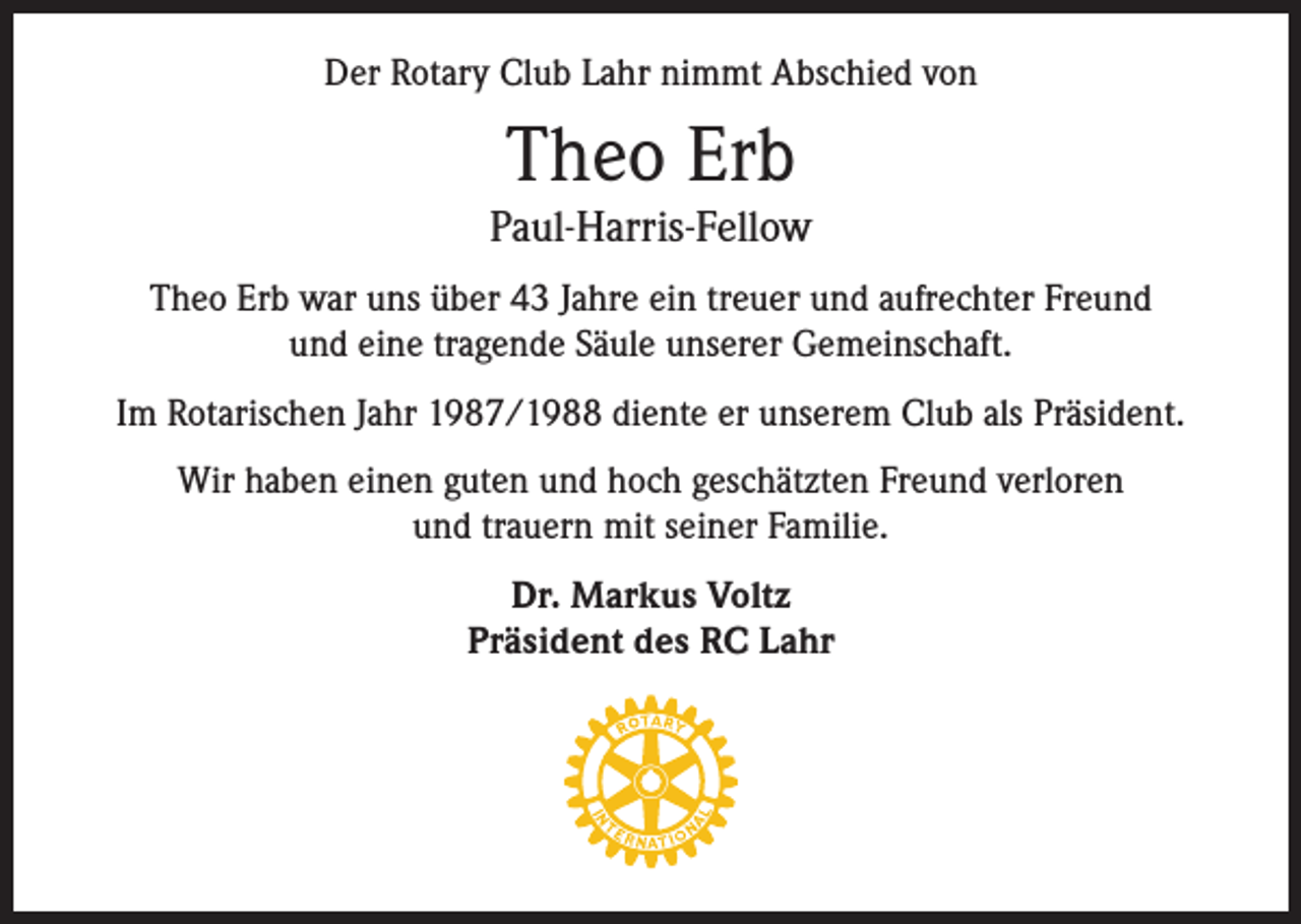 <p>Der Rotary Club Lahr nimmt Abschied von</p><p>Theo Erb<br />Paul-Harris-Fellow<br />Theo Erb war uns über 43 Jahre ein treuer und aufrechter Freund<br />und eine tragende Säule unserer Gemeinschaft.<br />Im Rotarischen Jahr 1987/1988 diente er unserem Club als Präsident.<br />Wir haben einen guten und hoch geschätzten Freund verloren<br />und trauern mit seiner Familie.<br />Dr. Markus Voltz<br />Präsident des RC Lahr</p>