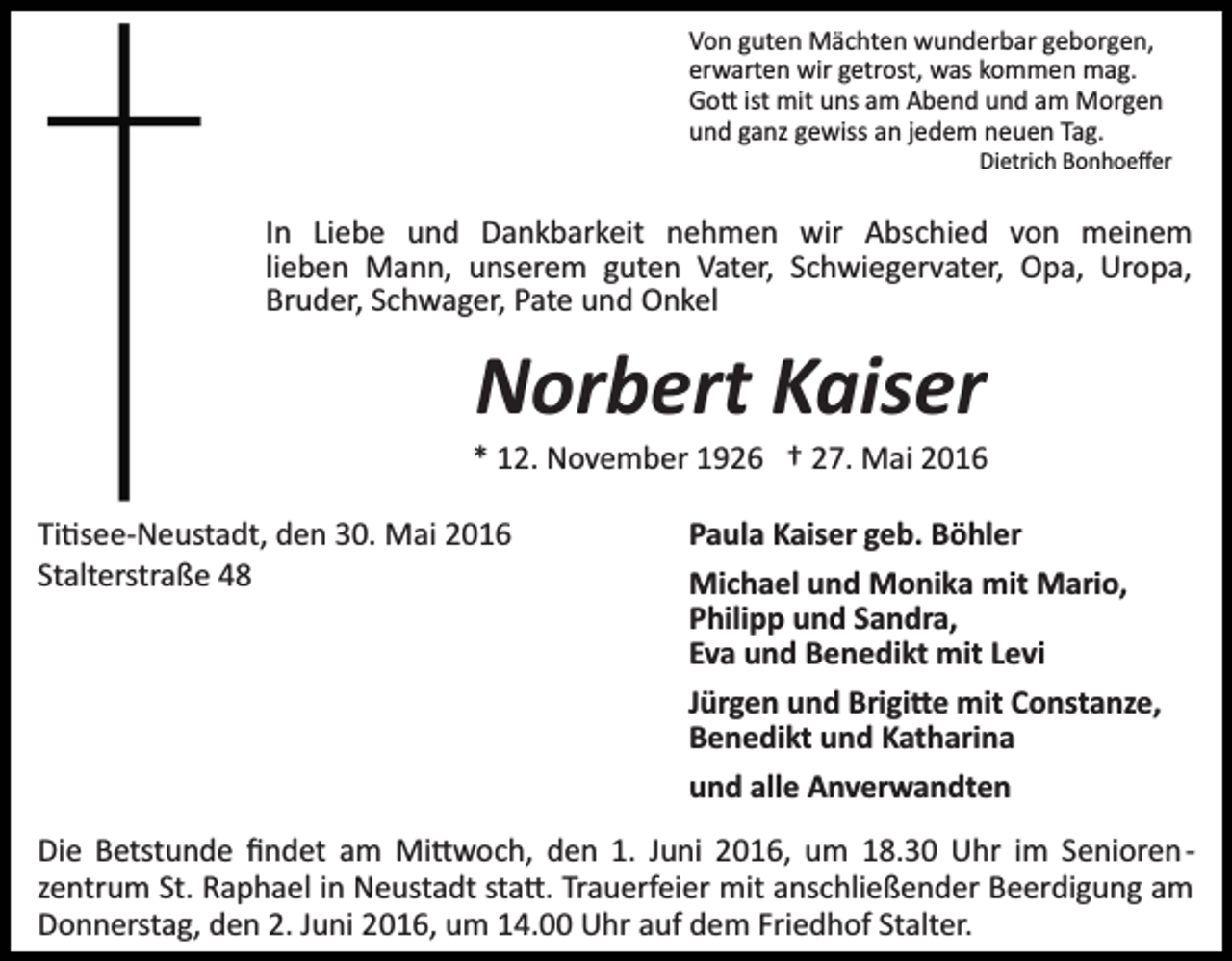 <p>Von guten Mächten wunderbar geborgen,<br />erwarten wir getrost, was kommen mag.<br />Go� ist mit uns am Abend und am Morgen<br />und ganz gewiss an jedem neuen Tag.<br />Dietrich Bonhoeﬀer</p><p>In Liebe und Dankbarkeit nehmen wir Abschied von meinem<br />lieben Mann, unserem guten Vater, Schwiegervater, Opa, Uropa,<br />Bruder, Schwager, Pate und Onkel</p><p>Norbert Kaiser<br />* 12. November 1926 † 27. Mai 2016<br />Ti�see­Neustadt, den 30. Mai 2016<br />Stalterstraße 48</p><p>Paula Kaiser geb. Böhler<br />Michael und Monika mit Mario,<br />Philipp und Sandra,<br />Eva und Benedikt mit Levi<br />Jürgen und Brigi�e mit Constanze,<br />Benedikt und Katharina<br />und alle Anverwandten</p><p>Die Betstunde ﬁndet am Mi�woch, den 1. Juni 2016, um 18.30 Uhr im Senioren­<br />zentrum St. Raphael in Neustadt sta�. Trauerfeier mit anschließender Beerdigung am<br />Donnerstag, den 2. Juni 2016, um 14.00 Uhr auf dem Friedhof Stalter.</p>