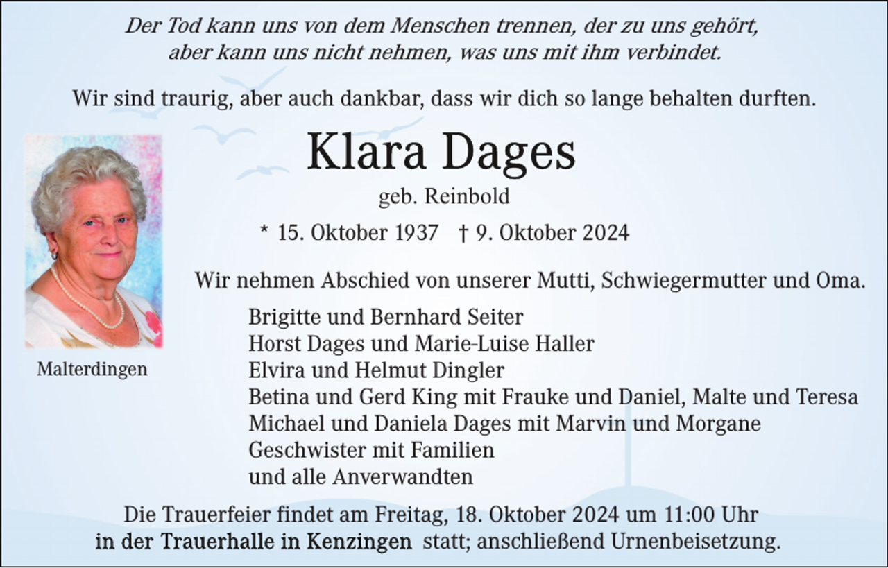 <p>Der Tod kann uns von dem Menschen trennen, der zu uns gehört,<br />aber kann uns nicht nehmen, was uns mit ihm verbindet.<br />Wir sind traurig, aber auch dankbar, dass wir dich so lange behalten durften.</p><p>geb. Reinbold<br />* 15. Oktober 1937 † 9. Oktober 2024<br />Wir nehmen Abschied von unserer Mutti, Schwiegermutter und Oma.</p><p>Malterdingen</p><p>Brigitte und Bernhard Seiter<br />Horst Dages und Marie-Luise Haller<br />Elvira und Helmut Dingler<br />Betina und Gerd King mit Frauke und Daniel, Malte und Teresa<br />Michael und Daniela Dages mit Marvin und Morgane<br />Geschwister mit Familien<br />und alle Anverwandten</p><p>Die Trauerfeier findet am Freitag, 18. Oktober 2024 um 11:00 Uhr<br />statt; anschließend Urnenbeisetzung.</p>