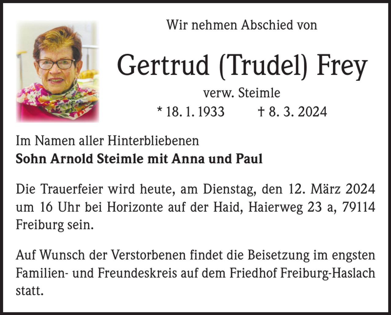 <p>Wir nehmen Abschied von</p><p>Gertrud (Trudel) Frey<br />verw. Steimle<br />* 18. 1. 1933<br />† 8. 3. 2024<br />Im Namen aller Hinterbliebenen<br />Sohn Arnold Steimle mit Anna und Paul<br />Die Trauerfeier wird heute, am Dienstag, den 12. März 2024<br />um 16 Uhr bei Horizonte auf der Haid, Haierweg 23 a, 79114<br />Freiburg sein.<br />Auf Wunsch der Verstorbenen findet die Beisetzung im engsten<br />Familien- und Freundeskreis auf dem Friedhof Freiburg-Haslach<br />statt.</p>